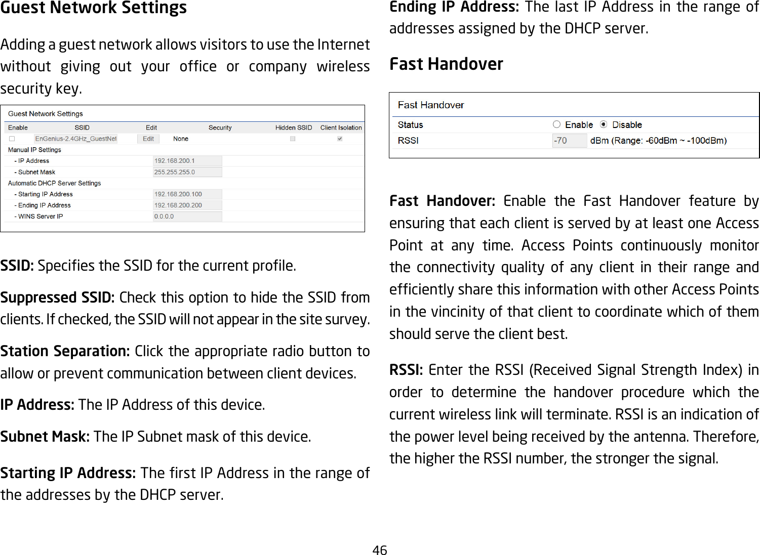 46Guest Network SettingsAdding a guest network allows visitors to use the Internet without giving out your ofce or company wirelesssecurity key. SSID:SpeciestheSSIDforthecurrentprole.Suppressed SSID: Check this option to hide the SSID from clients. If checked, the SSID will not appear in the site survey.Station Separation: Click the appropriate radio button to allow or prevent communication between client devices.IP Address: The IP Address of this device.Subnet Mask: The IP Subnet mask of this device.Starting IP Address: TherstIPAddressintherangeofthe addresses by the DHCP server. Ending IP Address: The last IP Address in the range of addresses assigned by the DHCP server.Fast HandoverFast Handover: Enable the Fast Handover feature by ensuring that each client is served by at least one Access Point at any time. Access Points continuously monitor the connectivity quality of any client in their range and efcientlysharethisinformationwithotherAccessPointsin the vincinity of that client to coordinate which of them should serve the client best. RSSI: Enter the RSSI (Received Signal Strength Index) inorder to determine the handover procedure which the current wireless link will terminate. RSSI is an indication of the power level being received by the antenna. Therefore, the higher the RSSI number, the stronger the signal.