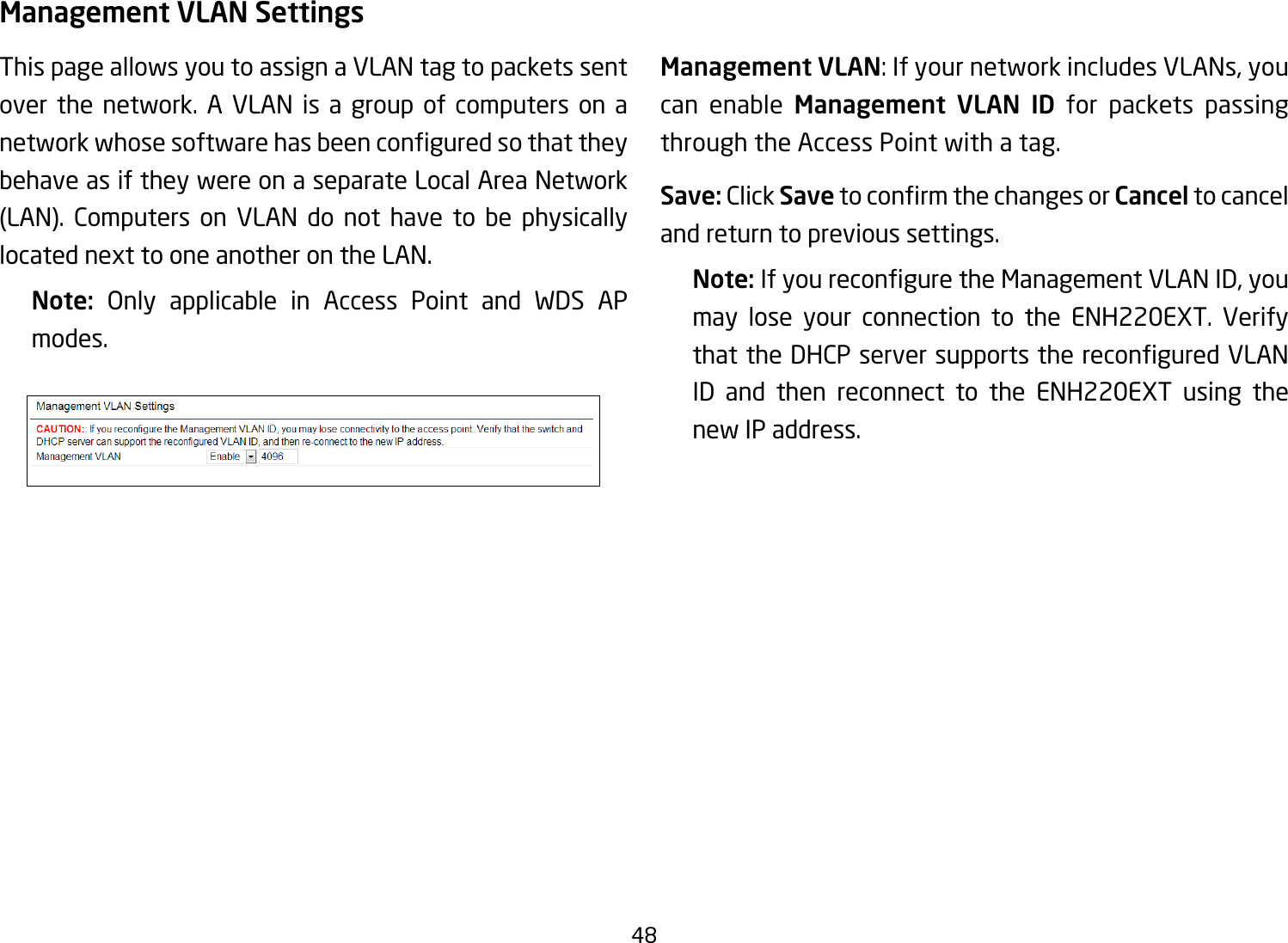 48Management VLAN SettingsThis page allows you to assign a VLAN tag to packets sent over the network. A VLAN is a group of computers on a networkwhosesoftwarehasbeenconguredsothattheybehave as if they were on a separate Local Area Network (LAN). Computers on VLAN do not have to be physicallylocated next to one another on the LAN.Note:  Only applicable in Access Point and WDS AP modes.     Management VLAN: If your network includes VLANs, you can enable Management VLAN ID for packets passing through the Access Point with a tag. Save: Click SavetoconrmthechangesorCancel to cancel and return to previous settings.Note: IfyoureconguretheManagementVLANID,youmay lose your connection to the ENH220EXT. Verify thattheDHCPserversupportsthereconguredVLANID and then reconnect to the ENH220EXT using the new IP address. 