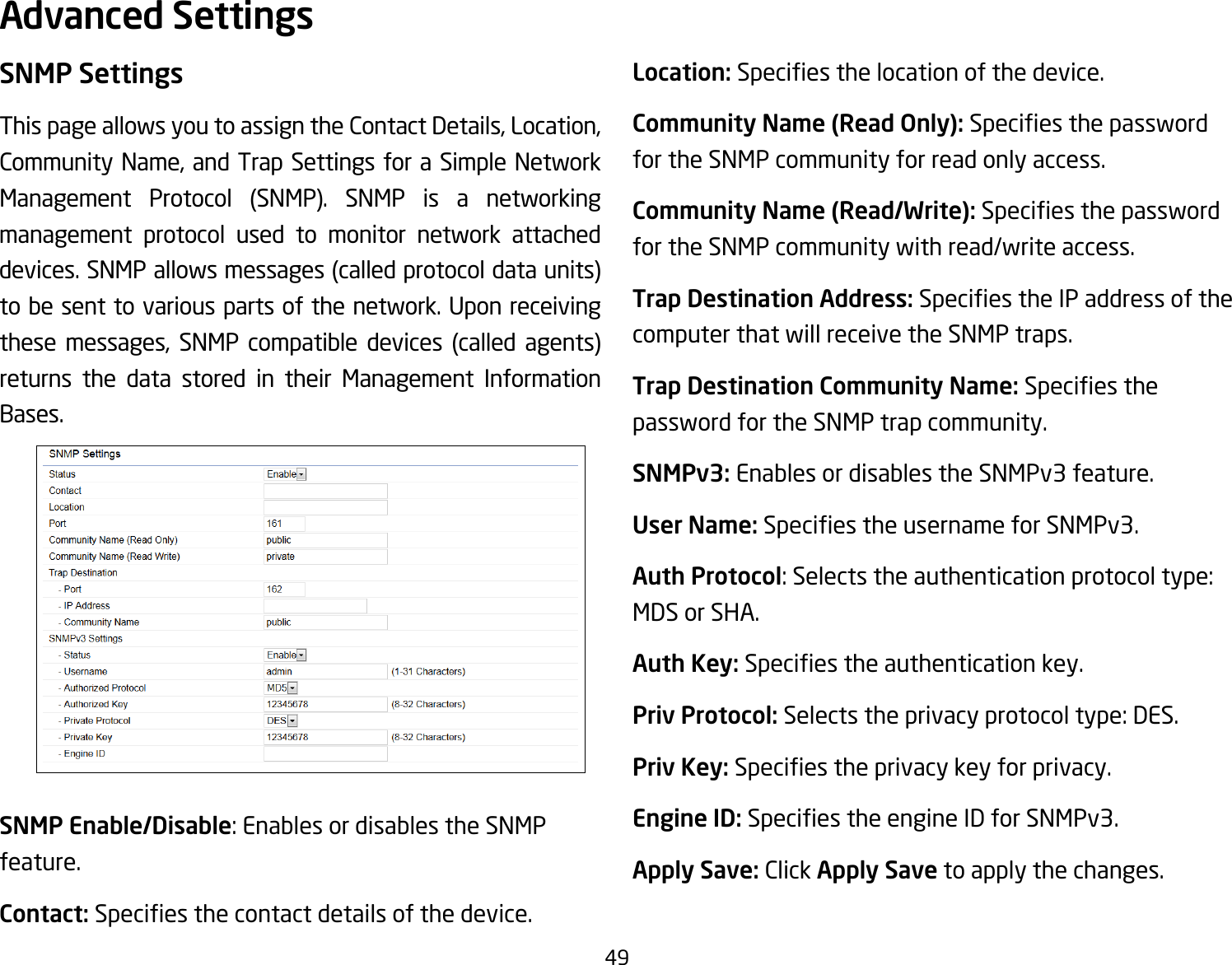 49SNMP SettingsThis page allows you to assign the Contact Details, Location, Community Name, and Trap Settings for a Simple Network Management Protocol (SNMP). SNMP is a networkingmanagement protocol used to monitor network attached devices.SNMPallowsmessages(calledprotocoldataunits)to be sent to various parts of the network. Upon receiving these messages, SNMP compatible devices (called agents)returns the data stored in their Management Information Bases.SNMP Enable/Disable: Enables or disables the SNMP feature.Contact: Speciesthecontactdetailsofthedevice.Location: Speciesthelocationofthedevice.Community Name (Read Only): Speciesthepasswordfor the SNMP community for read only access.Community Name (Read/Write):Speciesthepasswordfor the SNMP community with read/write access.Trap Destination Address:SpeciestheIPaddressofthecomputer that will receive the SNMP traps.Trap Destination Community Name: Speciesthepassword for the SNMP trap community.SNMPv3: Enables or disables the SNMPv3 feature.User Name:SpeciestheusernameforSNMPv3.Auth Protocol: Selects the authentication protocol type: MDS or SHA.Auth Key: Speciestheauthenticationkey.Priv Protocol: Selects the privacy protocol type: DES.Priv Key: Speciestheprivacykeyforprivacy.Engine ID: SpeciestheengineIDforSNMPv3.Apply Save: Click Apply Save to apply the changes.Advanced Settings