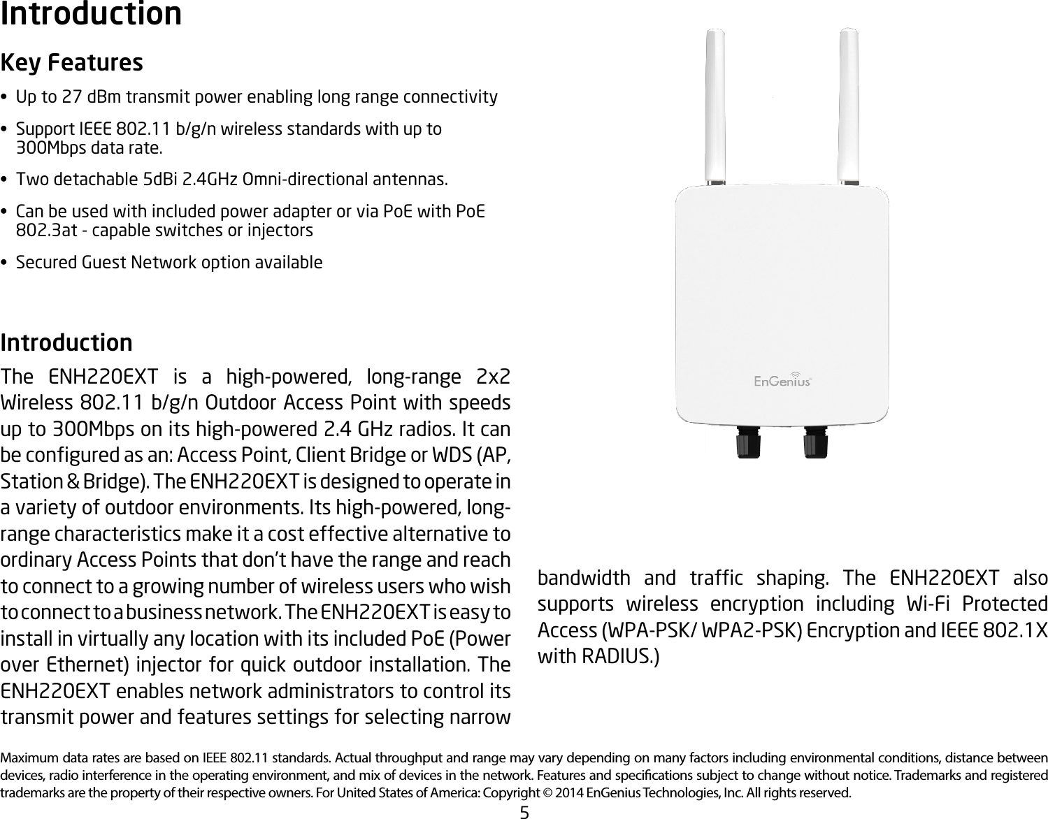 5Maximum data rates are based on IEEE 802.11 standards. Actual throughput and range may vary depending on many factors including environmental conditions, distance between devices, radio interference in the operating environment, and mix of devices in the network. Features and specications subject to change without notice. Trademarks and registered trademarks are the property of their respective owners. For United States of America: Copyright © 2014 EnGenius Technologies, Inc. All rights reserved.Key Features• Upto27dBmtransmitpowerenablinglongrangeconnectivity•  Support IEEE 802.11 b/g/n wireless standards with up to      300Mbps data rate.•  Two detachable 5dBi 2.4GHz Omni-directional antennas.•  Can be used with included power adapter or via PoE with PoE    802.3at - capable switches or injectors•  Secured Guest Network option availableIntroduction The ENH220EXT is a high-powered, long-range 2x2 Wireless 802.11 b/g/n Outdoor Access Point with speeds up to 300Mbps on its high-powered 2.4 GHz radios. It can beconguredasan:AccessPoint,ClientBridgeorWDS(AP,Station &amp; Bridge). The ENH220EXT is designed to operate in a variety of outdoor environments. Its high-powered, long-range characteristics make it a cost effective alternative to ordinary Access Points that don’t have the range and reach to connect to a growing number of wireless users who wish to connect to a business network. The ENH220EXT is easy to installinvirtuallyanylocationwithitsincludedPoE(Powerover Ethernet) injector for quick outdoor installation. The ENH220EXT enables network administrators to control its transmit power and features settings for selecting narrow Introductionbandwidth and trafc shaping. The ENH220EXT alsosupports wireless encryption including Wi-Fi Protected Access(WPA-PSK/WPA2-PSK)EncryptionandIEEE802.1Xwith RADIUS.)