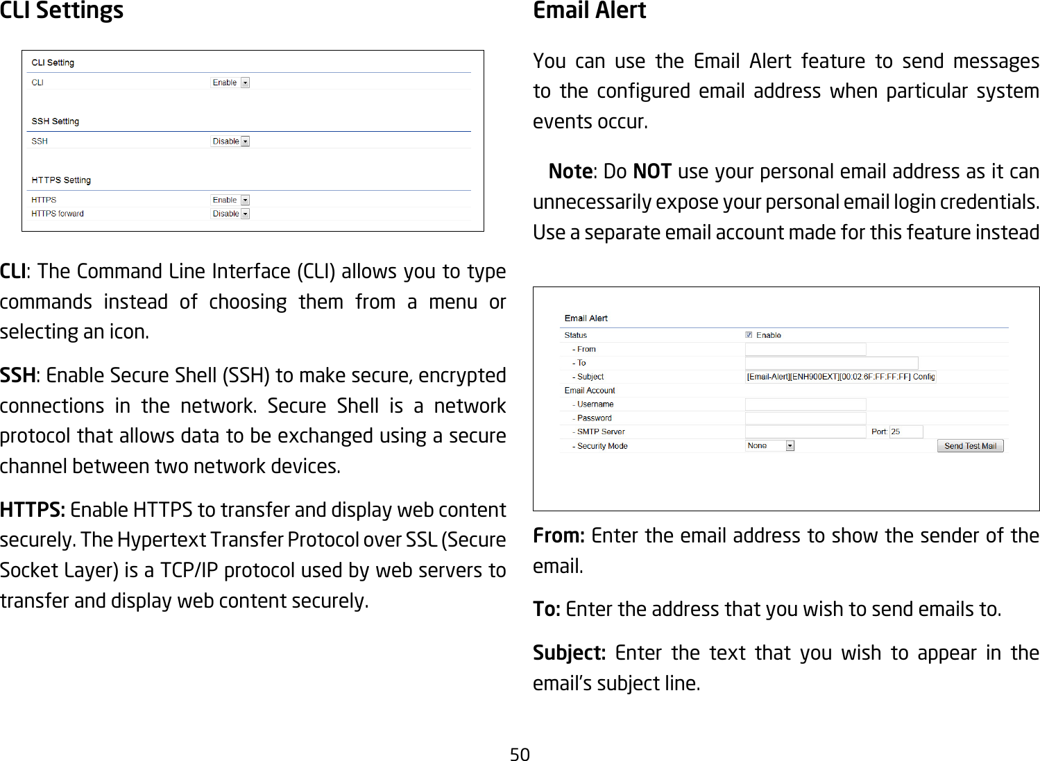 50CLI SettingsCLI:TheCommandLineInterface(CLI)allowsyoutotypecommands instead of choosing them from a menu or selecting an icon.SSH:EnableSecureShell(SSH)tomakesecure,encryptedconnections in the network. Secure Shell is a network protocol that allows data to be exchanged using a secure channel between two network devices.HTTPS: Enable HTTPS to transfer and display web content securely.TheHypertextTransferProtocoloverSSL(SecureSocket Layer) is a TCP/IP protocol used by web servers to transfer and display web content securely.  Email AlertYou can use the Email Alert feature to send messages to the congured email address when particular systemevents occur. Note: Do NOT use your personal email address as it can unnecessarily expose your personal email login credentials. Use a separate email account made for this feature insteadFrom: Enter the email address to show the sender of the email.To: Enter the address that you wish to send emails to.Subject:  Enter the text that you wish to appear in the email’s subject line.