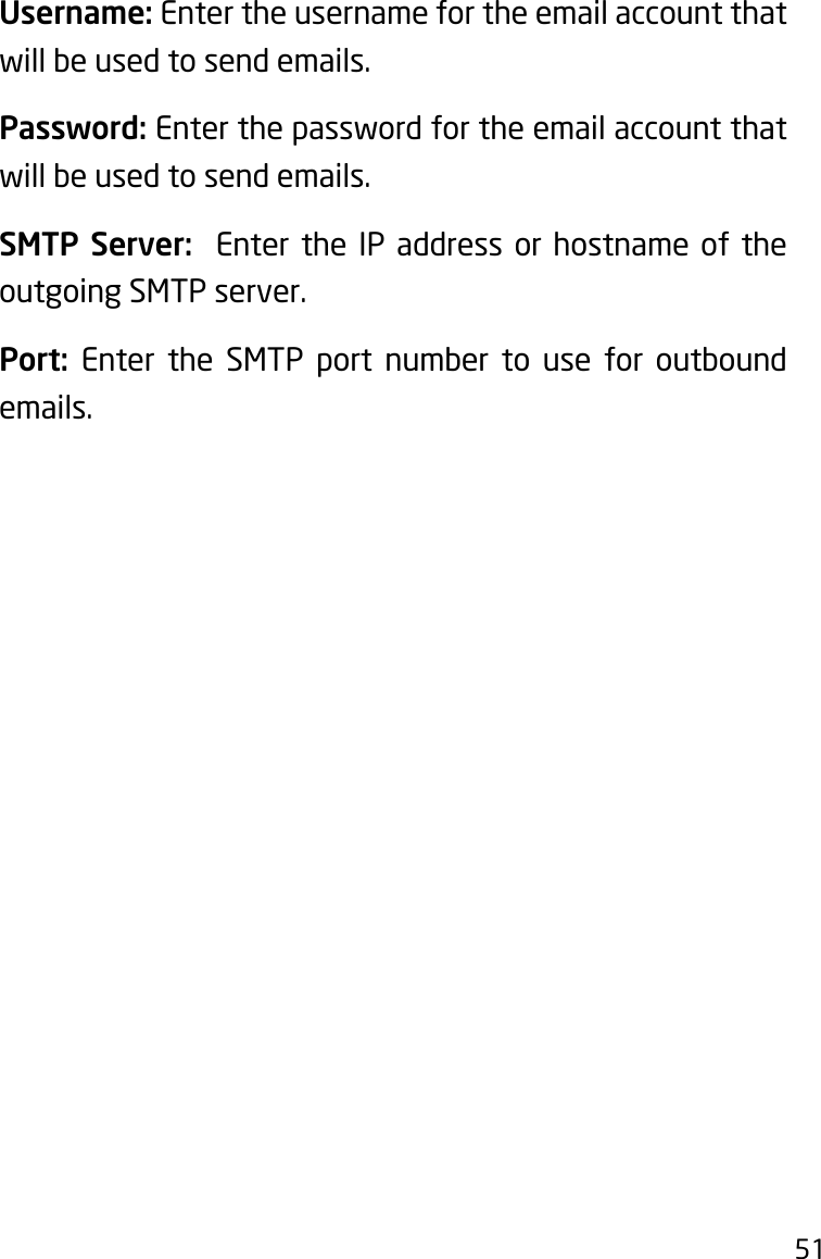 51Username: Enter the username for the email account that will be used to send emails.Password: Enter the password for the email account that will be used to send emails.SMTP Server:  Enter the IP address or hostname of the outgoing SMTP server.Port:  Enter the SMTP port number to use for outbound emails.