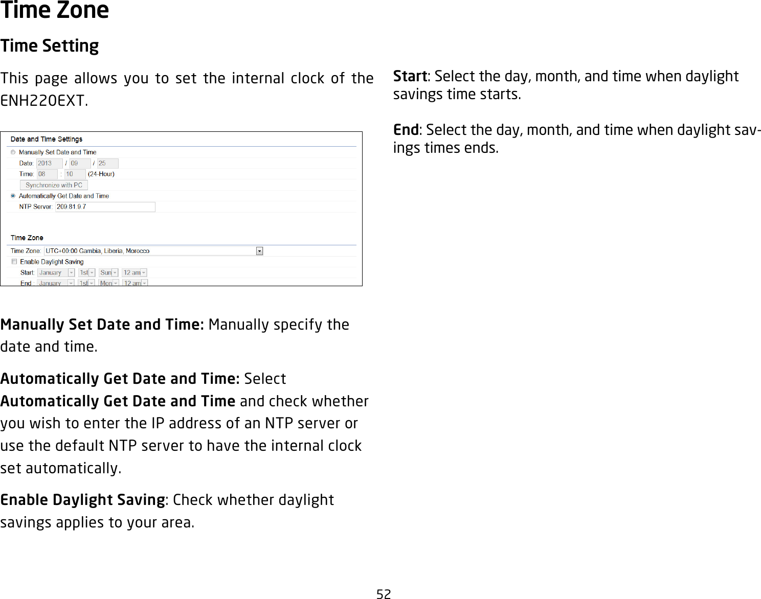 52Time SettingThis page allows you to set the internal clock of the ENH220EXT.Manually Set Date and Time: Manually specify the date and time.Automatically Get Date and Time: Select Automatically Get Date and Time and check whether you wish to enter the IP address of an NTP server or use the default NTP server to have the internal clock set automatically.Enable Daylight Saving: Check whether daylight savings applies to your area.Start: Select the day, month, and time when daylight savings time starts.End: Select the day, month, and time when daylight sav-ings times ends.Time Zone