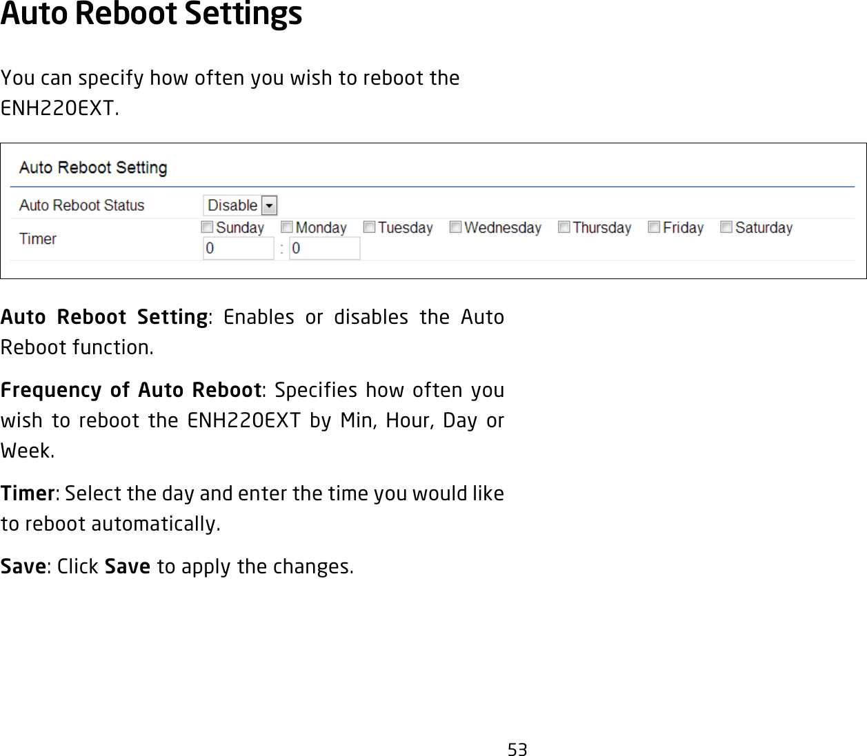 53Auto Reboot Settings You can specify how often you wish to reboot the ENH220EXT.Auto Reboot Setting: Enables or disables the Auto Reboot function.Frequency of Auto Reboot: Specifies how often you wish to reboot the ENH220EXT by Min, Hour, Day or Week.Timer: Select the day and enter the time you would like to reboot automatically.Save: Click Save to apply the changes.