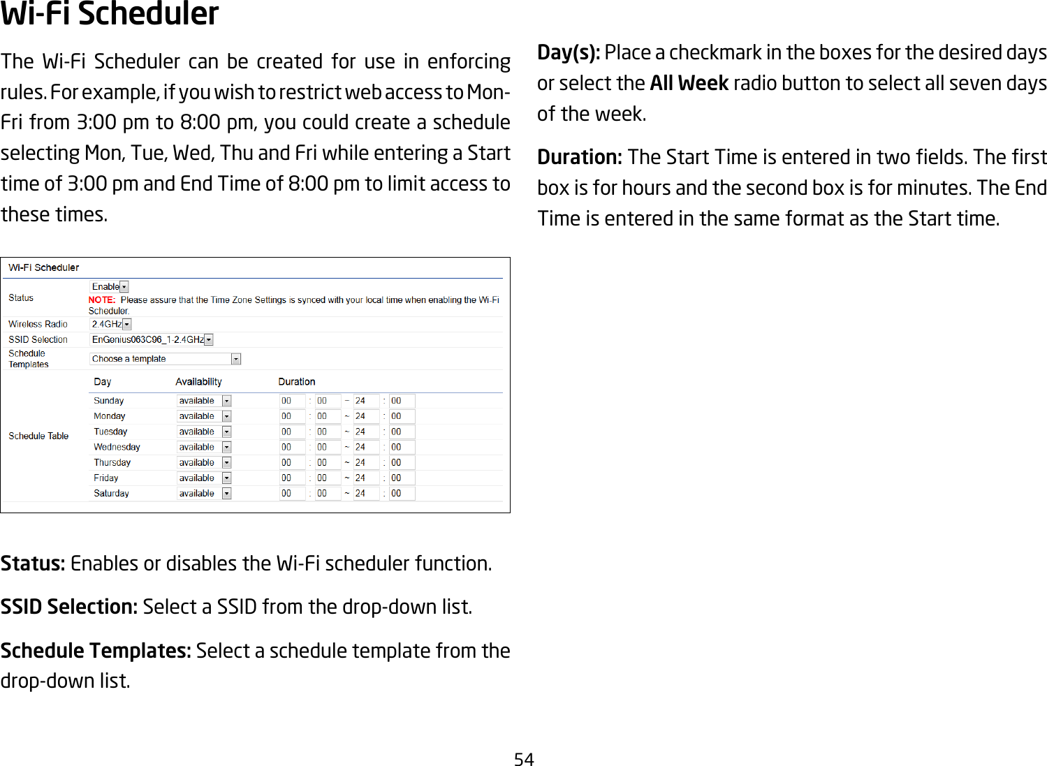 54Wi-Fi SchedulerThe Wi-Fi Scheduler can be created for use in enforcing rules. For example, if you wish to restrict web access to Mon-Fri from 3:00 pm to 8:00 pm, you could create a schedule selecting Mon, Tue, Wed, Thu and Fri while entering a Start time of 3:00 pm and End Time of 8:00 pm to limit access to these times.Status: Enables or disables the Wi-Fi scheduler function.SSID Selection: Select a SSID from the drop-down list.Schedule Templates: Select a schedule template from the drop-down list.Day(s): Place a checkmark in the boxes for the desired days or select the All Week radio button to select all seven days of the week.Duration:TheStartTimeisenteredintwoelds.Therstbox is for hours and the second box is for minutes. The End Time is entered in the same format as the Start time.