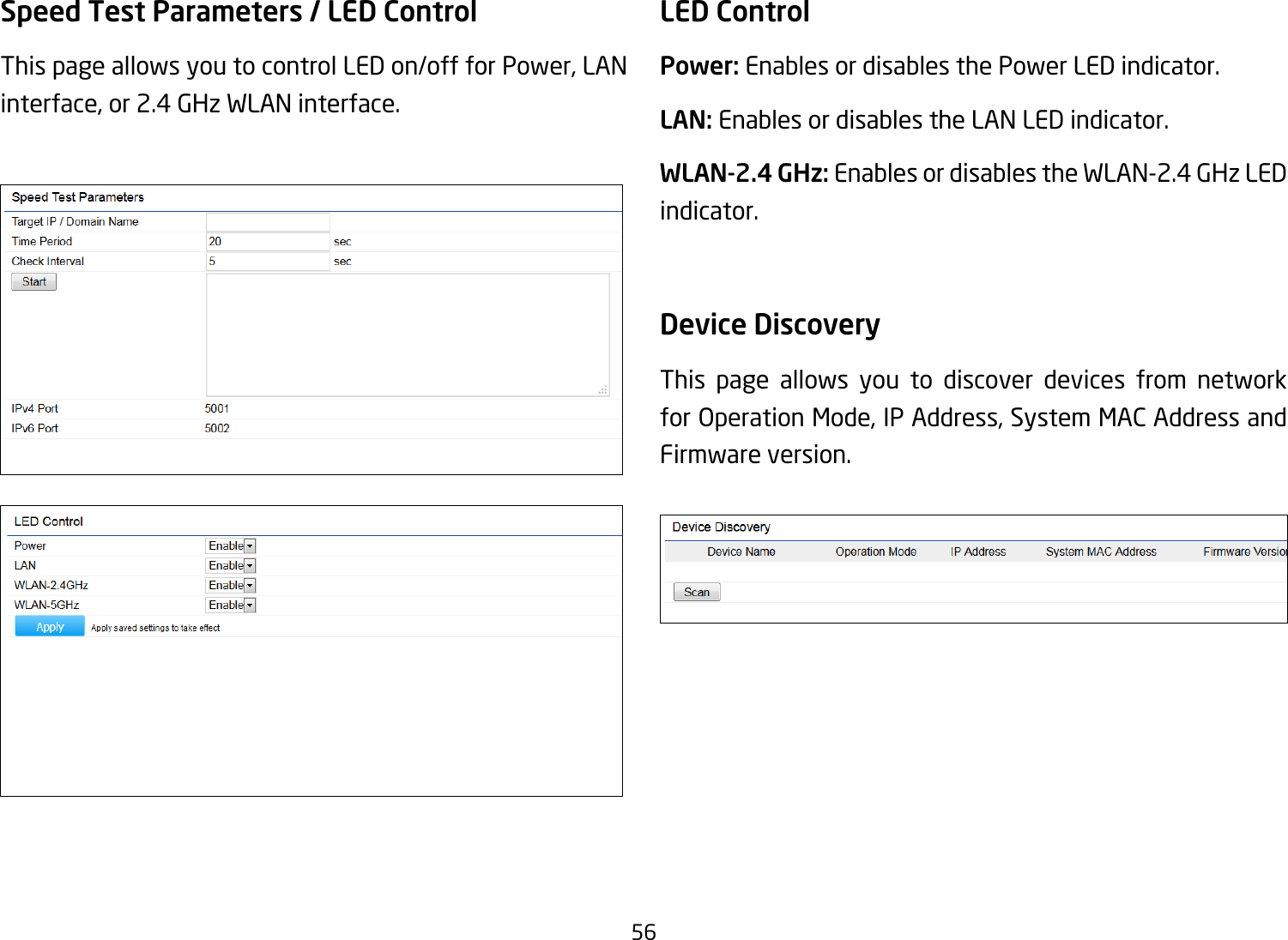 56Speed Test Parameters / LED Control This page allows you to control LED on/off for Power, LAN interface, or 2.4 GHz WLAN interface.LED ControlPower: Enables or disables the Power LED indicator.LAN: Enables or disables the LAN LED indicator.WLAN-2.4 GHz: Enables or disables the WLAN-2.4 GHz LED indicator.Device Discovery This page allows you to discover devices from network for Operation Mode, IP Address, System MAC Address and Firmware version.