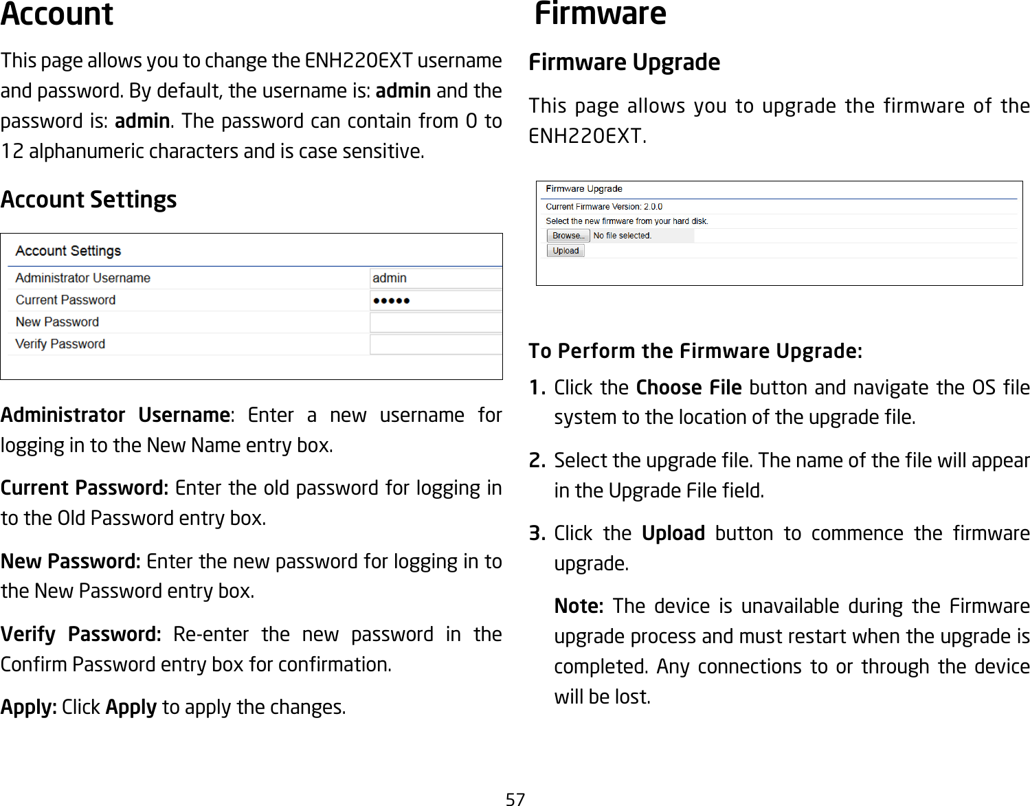 57This page allows you to change the ENH220EXT username and password. By default, the username is: admin and the password is: admin. The password can contain from 0 to 12 alphanumeric characters and is case sensitive.Account SettingsAdministrator Username: Enter a new username for logging in to the New Name entry box.Current Password: Enter the old password for logging in to the Old Password entry box.New Password: Enter the new password for logging in to the New Password entry box.Verify Password: Re-enter the new password in the ConrmPasswordentryboxforconrmation.Apply: Click Apply to apply the changes.Firmware UpgradeThis page allows you to upgrade the firmware of the ENH220EXT.To Perform the Firmware Upgrade:1.  Click the Choose File buttonandnavigate theOSlesystemtothelocationoftheupgradele.2.  Selecttheupgradele.ThenameofthelewillappearintheUpgradeFileeld.3.  Click the Upload button to commence the rmwareupgrade.Note:  The device is unavailable during the Firmware upgrade process and must restart when the upgrade is completed. Any connections to or through the device will be lost.Account Firmware