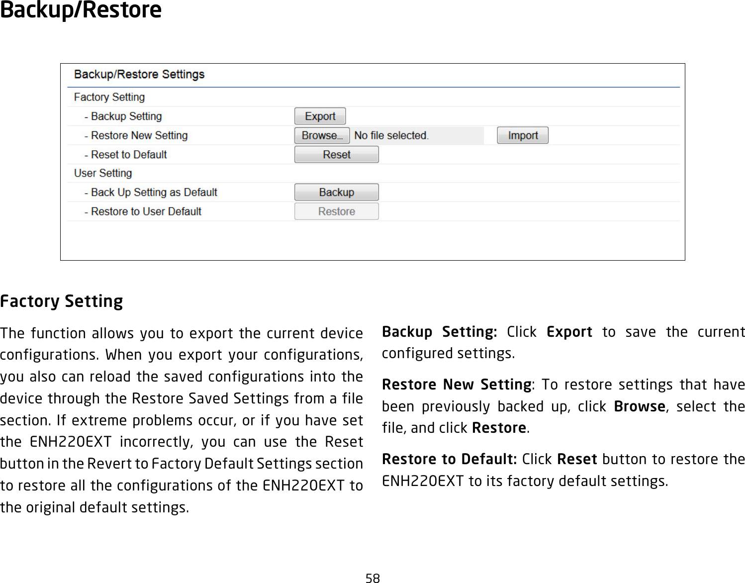 58Factory SettingThe function allows you to export the current device configurations. When you export your configurations, you also can reload the saved configurations into the device through the Restore Saved Settings from a file section. If extreme problems occur, or if you have set the ENH220EXT incorrectly, you can use the Reset button in the Revert to Factory Default Settings section to restore all the configurations of the ENH220EXT to the original default settings.Backup Setting: Click Export to save the current configured settings.Restore New Setting: To restore settings that have been previously backed up, click Browse, select the file, and click Restore.Restore to Default: Click Reset button to restore the ENH220EXT to its factory default settings.Backup/Restore