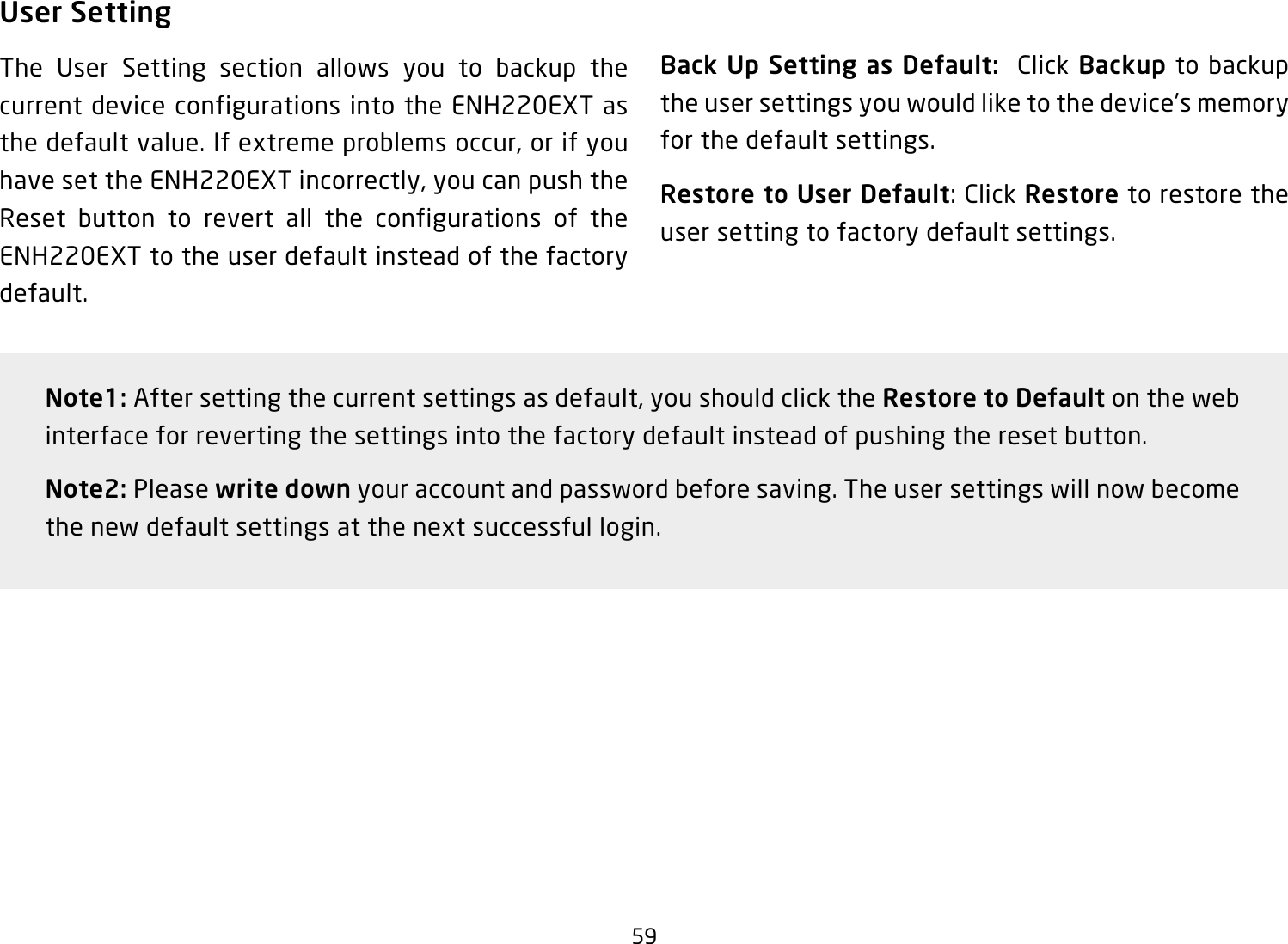 59User SettingThe User Setting section allows you to backup the current device configurations into the ENH220EXT as the default value. If extreme problems occur, or if you have set the ENH220EXT incorrectly, you can push the Reset button to revert all the configurations of the ENH220EXT to the user default instead of the factory default.Back Up Setting as Default:  Click Backup to backup the user settings you would like to the device’s memory for the default settings.Restore to User Default: Click Restore to restore the user setting to factory default settings.Note1: After setting the current settings as default, you should click the Restore to Default on the web interface for reverting the settings into the factory default instead of pushing the reset button.Note2: Please write down your account and password before saving. The user settings will now become the new default settings at the next successful login.