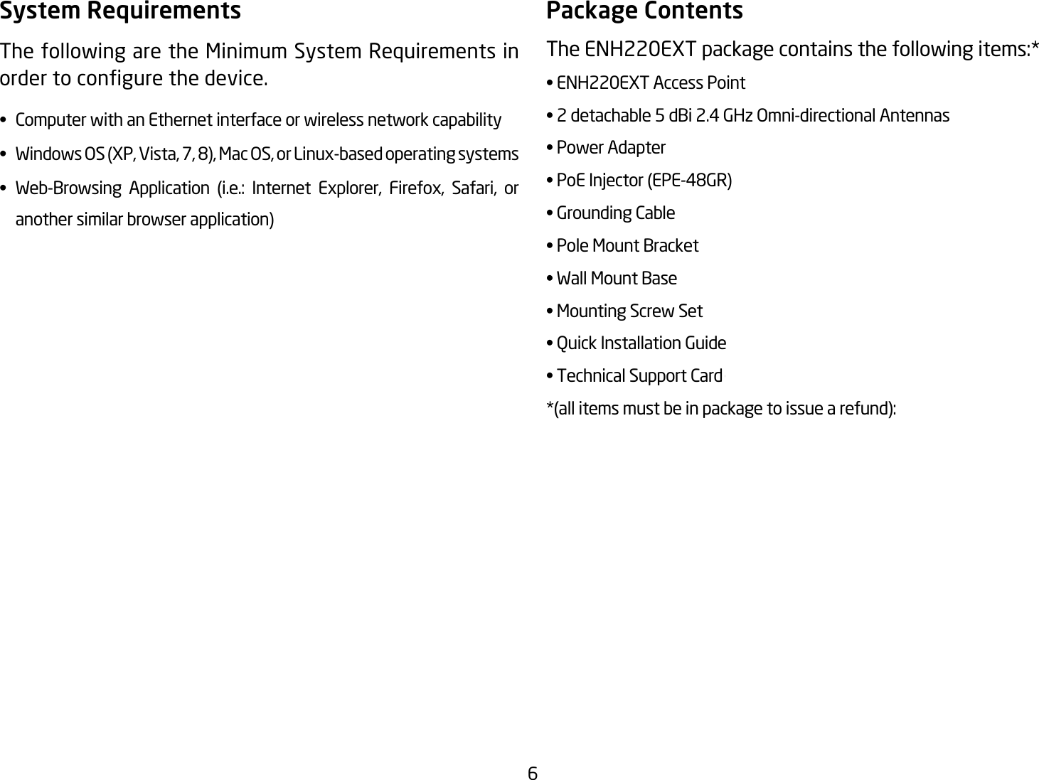 6System RequirementsThe following are the Minimum System Requirements in ordertocongurethedevice.•  Computer with an Ethernet interface or wireless network capability• WindowsOS(XP,Vista,7,8),MacOS,orLinux-basedoperatingsystems• Web-Browsing Application (i.e.: Internet Explorer, Firefox, Safari, or   another similar browser application)Package ContentsThe ENH220EXT package contains the following items:* • ENH220EXT Access Point• 2 detachable 5 dBi 2.4 GHz Omni-directional Antennas• Power Adapter•PoEInjector(EPE-48GR)• Grounding Cable• Pole Mount Bracket• Wall Mount Base• Mounting Screw Set• Quick Installation Guide• Technical Support Card*(allitemsmustbeinpackagetoissuearefund):