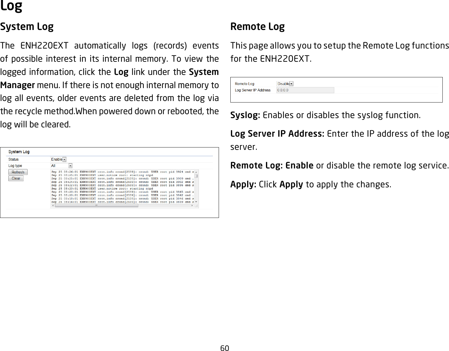 60System LogThe ENH220EXT automatically logs (records) eventsof possible interest in its internal memory. To view the logged information, click the Log link under the System Manager menu. If there is not enough internal memory to log all events, older events are deleted from the log via the recycle method.When powered down or rebooted, the log will be cleared.Remote LogThis page allows you to setup the Remote Log functions for the ENH220EXT.Syslog: Enables or disables the syslog function.Log Server IP Address: Enter the IP address of the log server.Remote Log: Enable or disable the remote log service.Apply: Click Apply to apply the changes.Log