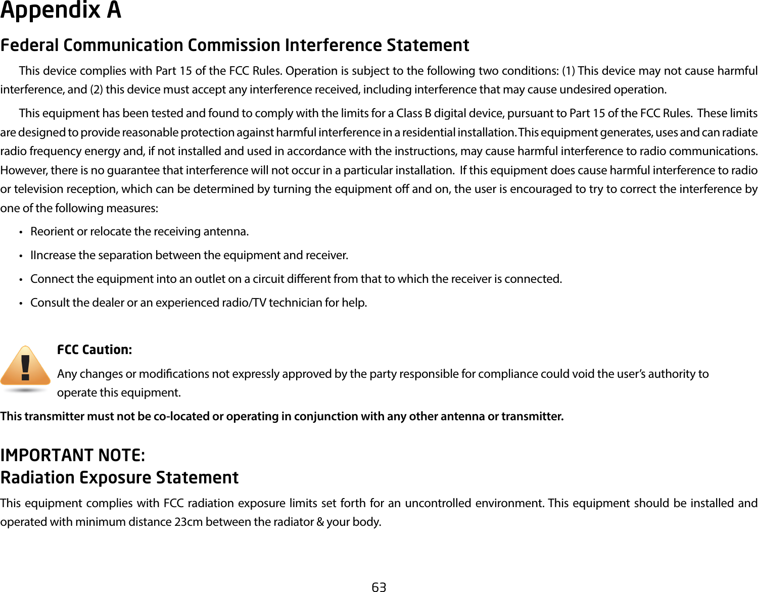 63Federal Communication Commission Interference Statement  This device complies with Part 15 of the FCC Rules. Operation is subject to the following two conditions: (1) This device may not cause harmful interference, and (2) this device must accept any interference received, including interference that may cause undesired operation.  This equipment has been tested and found to comply with the limits for a Class B digital device, pursuant to Part 15 of the FCC Rules.  These limits are designed to provide reasonable protection against harmful interference in a residential installation. This equipment generates, uses and can radiate radio frequency energy and, if not installed and used in accordance with the instructions, may cause harmful interference to radio communications.  However, there is no guarantee that interference will not occur in a particular installation.  If this equipment does cause harmful interference to radio or television reception, which can be determined by turning the equipment o and on, the user is encouraged to try to correct the interference by one of the following measures:  •  Reorient or relocate the receiving antenna.  •  IIncrease the separation between the equipment and receiver.  •  Connect the equipment into an outlet on a circuit dierent from that to which the receiver is connected.  •  Consult the dealer or an experienced radio/TV technician for help.     FCC Caution:     Any changes or modications not expressly approved by the party responsible for compliance could void the user’s authority to          operate this equipment.This transmitter must not be co-located or operating in conjunction with any other antenna or transmitter.IMPORTANT NOTE: Radiation Exposure StatementThis equipment complies with FCC radiation exposure limits set forth for an uncontrolled environment. This equipment should be installed and operated with minimum distance 23cm between the radiator &amp; your body.Appendix A