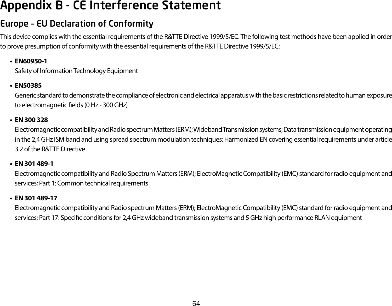 64Europe – EU Declaration of ConformityThis device complies with the essential requirements of the R&amp;TTE Directive 1999/5/EC. The following test methods have been applied in order to prove presumption of conformity with the essential requirements of the R&amp;TTE Directive 1999/5/EC:   • EN60950-1    Safety of Information Technology Equipment  • EN50385    Generic standard to demonstrate the compliance of electronic and electrical apparatus with the basic restrictions related to human exposure to electromagnetic elds (0 Hz - 300 GHz)  •  EN 300 328    Electromagnetic compatibility and Radio spectrum Matters (ERM); Wideband Transmission systems; Data transmission equipment operating in the 2,4 GHz ISM band and using spread spectrum modulation techniques; Harmonized EN covering essential requirements under article 3.2 of the R&amp;TTE Directive  •  EN 301 489-1     Electromagnetic compatibility and Radio Spectrum Matters (ERM); ElectroMagnetic Compatibility (EMC) standard for radio equipment and services; Part 1: Common technical requirements  •  EN 301 489-17  Electromagnetic compatibility and Radio spectrum Matters (ERM); ElectroMagnetic Compatibility (EMC) standard for radio equipment and services; Part 17: Specic conditions for 2,4 GHz wideband transmission systems and 5 GHz high performance RLAN equipmentAppendix B - CE Interference Statement