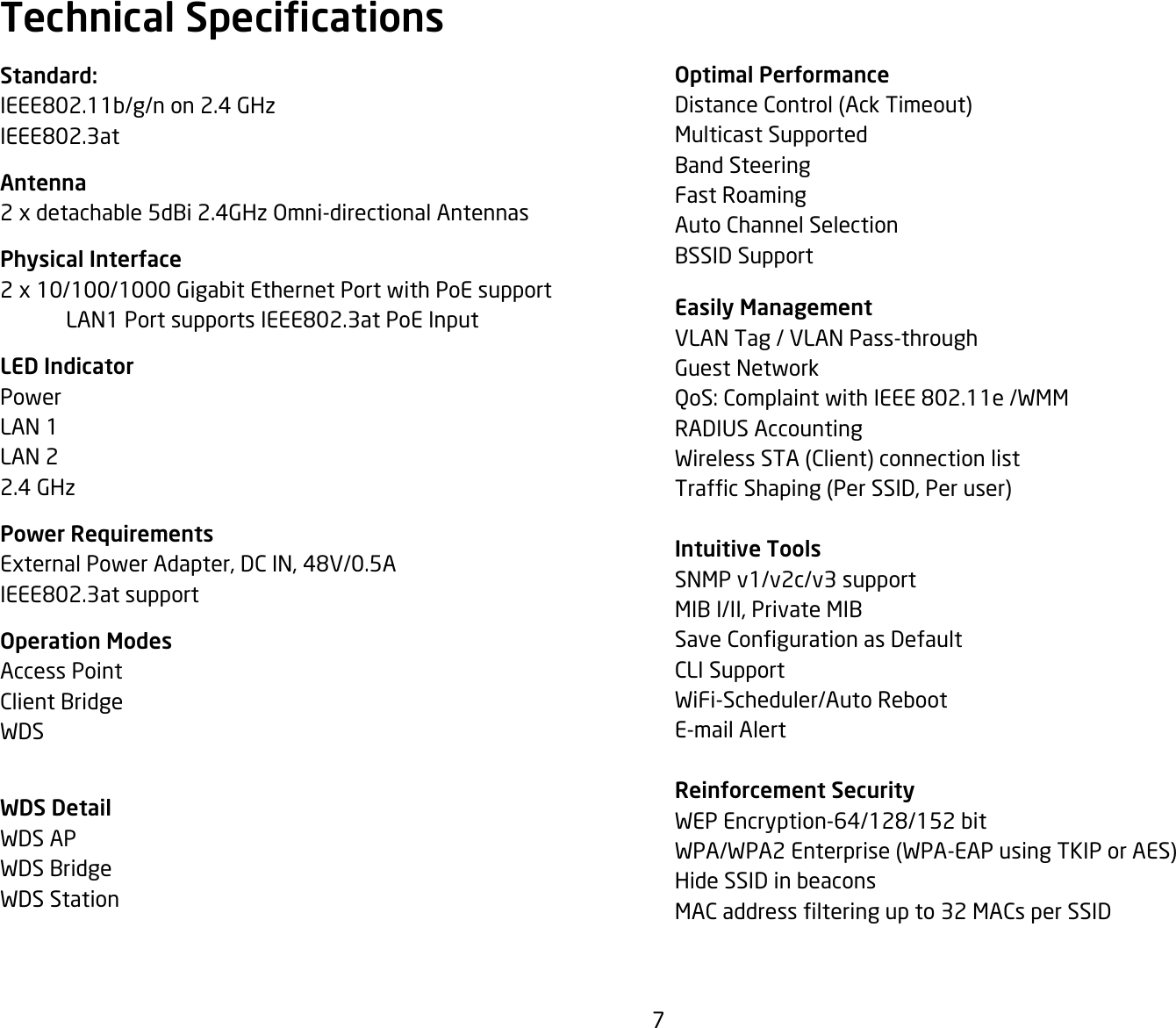 7Optimal PerformanceDistanceControl(AckTimeout)Multicast SupportedBand SteeringFast RoamingAuto Channel SelectionBSSID Support Easily ManagementVLAN Tag / VLAN Pass-throughGuest NetworkQoS: Complaint with IEEE 802.11e /WMMRADIUS AccountingWirelessSTA(Client)connectionlistTrafcShaping(PerSSID,Peruser)Intuitive ToolsSNMP v1/v2c/v3 supportMIB I/II, Private MIBSaveCongurationasDefaultCLI SupportWiFi-Scheduler/Auto RebootE-mail AlertReinforcement SecurityWEP Encryption-64/128/152 bitWPA/WPA2Enterprise(WPA-EAPusingTKIPorAES)Hide SSID in beaconsMACaddresslteringupto32MACsperSSIDStandard:IEEE802.11b/g/n on 2.4 GHzIEEE802.3atAntenna2 x detachable 5dBi 2.4GHz Omni-directional AntennasPhysical Interface2 x 10/100/1000 Gigabit Ethernet Port with PoE support  LAN1 Port supports IEEE802.3at PoE InputLED IndicatorPowerLAN 1LAN 22.4 GHzPower RequirementsExternal Power Adapter, DC IN, 48V/0.5AIEEE802.3at supportOperation ModesAccess PointClient BridgeWDSWDS DetailWDS APWDS BridgeWDS StationTechnical Specications