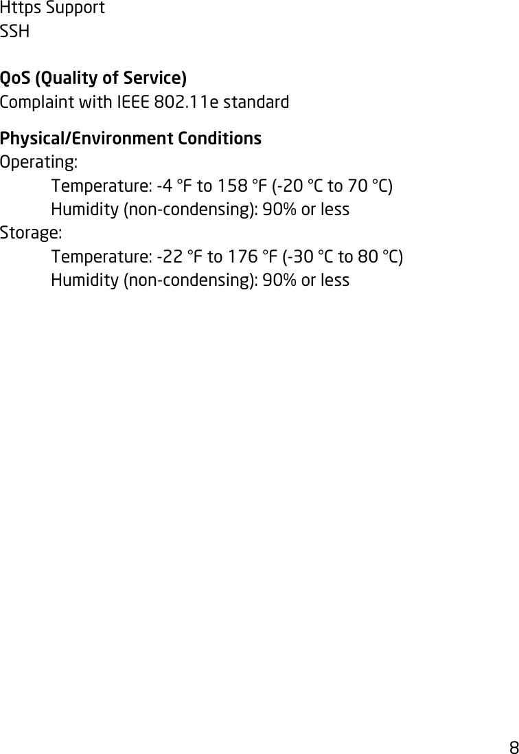 8Https SupportSSHQoS (Quality of Service)Complaint with IEEE 802.11e standardPhysical/Environment ConditionsOperating: Temperature:-4°Fto158°F(-20°Cto70°C) Humidity(non-condensing):90%orlessStorage:  Temperature:-22°Fto176°F(-30°Cto80°C) Humidity(non-condensing):90%orless