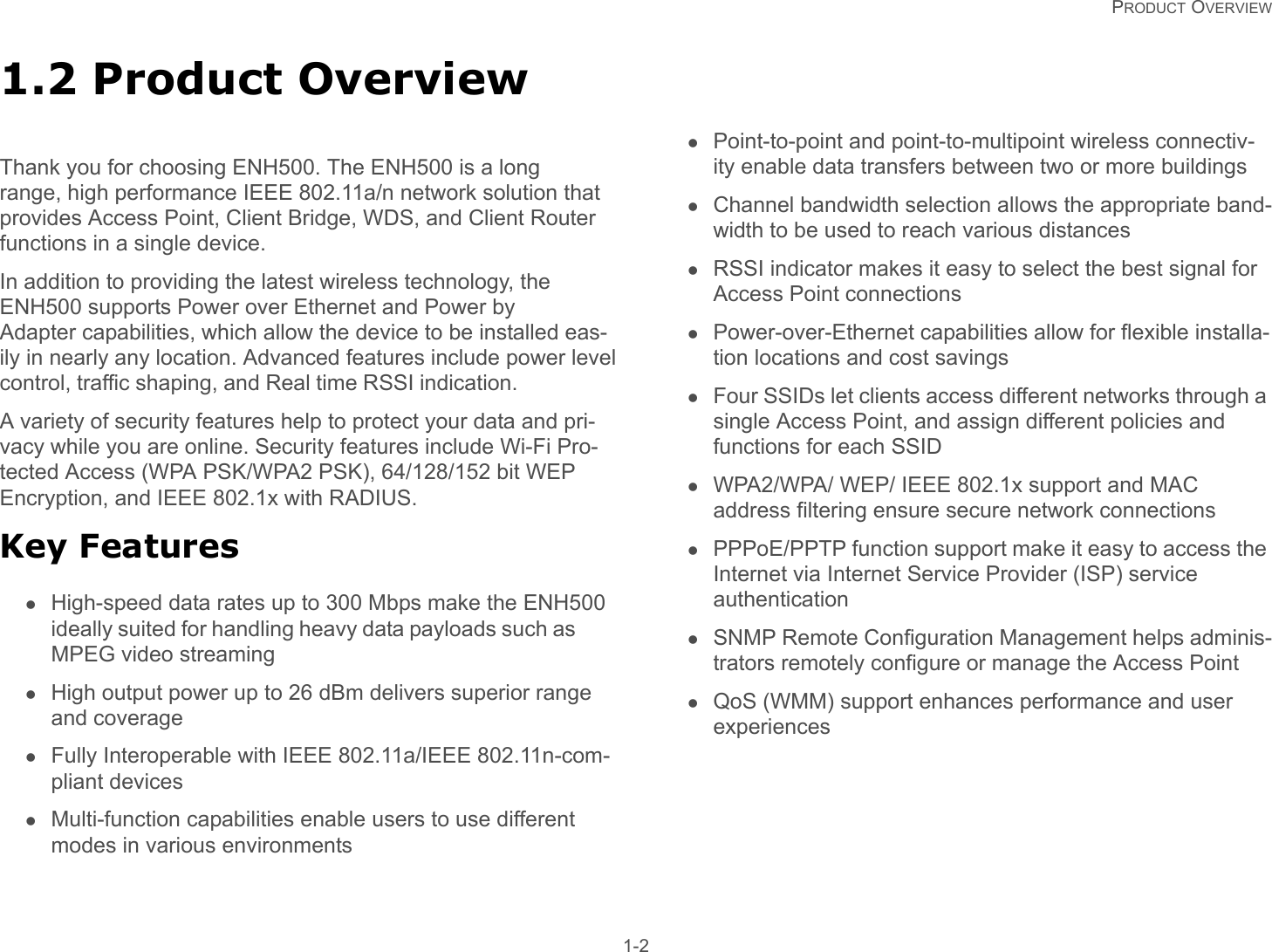   PRODUCT OVERVIEW 1-21.2 Product OverviewThank you for choosing ENH500. The ENH500 is a long range, high performance IEEE 802.11a/n network solution that provides Access Point, Client Bridge, WDS, and Client Router functions in a single device.In addition to providing the latest wireless technology, the ENH500 supports Power over Ethernet and Power by Adapter capabilities, which allow the device to be installed eas-ily in nearly any location. Advanced features include power levelcontrol, traffic shaping, and Real time RSSI indication.A variety of security features help to protect your data and pri-vacy while you are online. Security features include Wi-Fi Pro-tected Access (WPA PSK/WPA2 PSK), 64/128/152 bit WEP Encryption, and IEEE 802.1x with RADIUS.Key FeaturesHigh-speed data rates up to 300 Mbps make the ENH500ideally suited for handling heavy data payloads such asMPEG video streamingHigh output power up to 26 dBm delivers superior range and coverageFully Interoperable with IEEE 802.11a/IEEE 802.11n-com-pliant devicesMulti-function capabilities enable users to use different modes in various environmentsPoint-to-point and point-to-multipoint wireless connectiv-ity enable data transfers between two or more buildingsChannel bandwidth selection allows the appropriate band-width to be used to reach various distancesRSSI indicator makes it easy to select the best signal for Access Point connectionsPower-over-Ethernet capabilities allow for flexible installa-tion locations and cost savingsFour SSIDs let clients access different networks through a single Access Point, and assign different policies and functions for each SSIDWPA2/WPA/ WEP/ IEEE 802.1x support and MAC address filtering ensure secure network connectionsPPPoE/PPTP function support make it easy to access the Internet via Internet Service Provider (ISP) service authenticationSNMP Remote Configuration Management helps adminis-trators remotely configure or manage the Access PointQoS (WMM) support enhances performance and user experiences