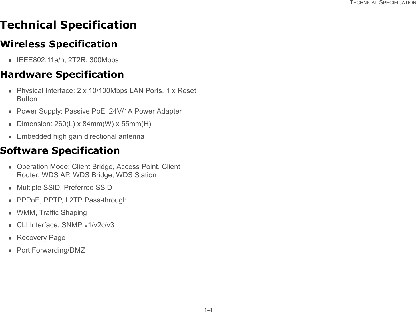   TECHNICAL SPECIFICATION 1-4Technical SpecificationWireless SpecificationIEEE802.11a/n, 2T2R, 300MbpsHardware SpecificationPhysical Interface: 2 x 10/100Mbps LAN Ports, 1 x Reset ButtonPower Supply: Passive PoE, 24V/1A Power AdapterDimension: 260(L) x 84mm(W) x 55mm(H)Embedded high gain directional antennaSoftware SpecificationOperation Mode: Client Bridge, Access Point, Client Router, WDS AP, WDS Bridge, WDS StationMultiple SSID, Preferred SSIDPPPoE, PPTP, L2TP Pass-throughWMM, Traffic ShapingCLI Interface, SNMP v1/v2c/v3Recovery PagePort Forwarding/DMZ