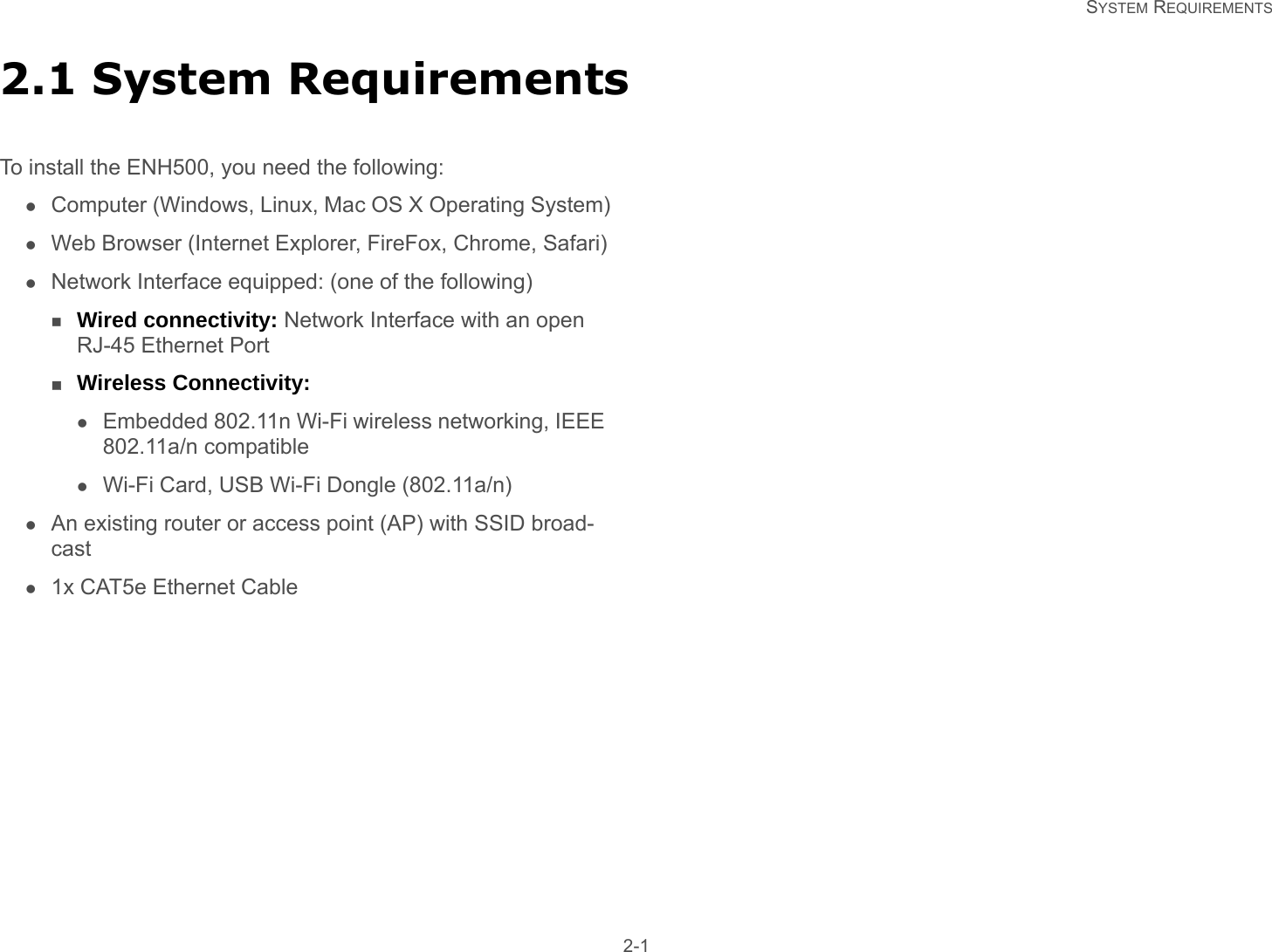   SYSTEM REQUIREMENTS 2-12.1 System RequirementsTo install the ENH500, you need the following:Computer (Windows, Linux, Mac OS X Operating System)Web Browser (Internet Explorer, FireFox, Chrome, Safari)Network Interface equipped: (one of the following)Wired connectivity: Network Interface with an open RJ-45 Ethernet PortWireless Connectivity:Embedded 802.11n Wi-Fi wireless networking, IEEE 802.11a/n compatibleWi-Fi Card, USB Wi-Fi Dongle (802.11a/n)An existing router or access point (AP) with SSID broad-cast1x CAT5e Ethernet Cable
