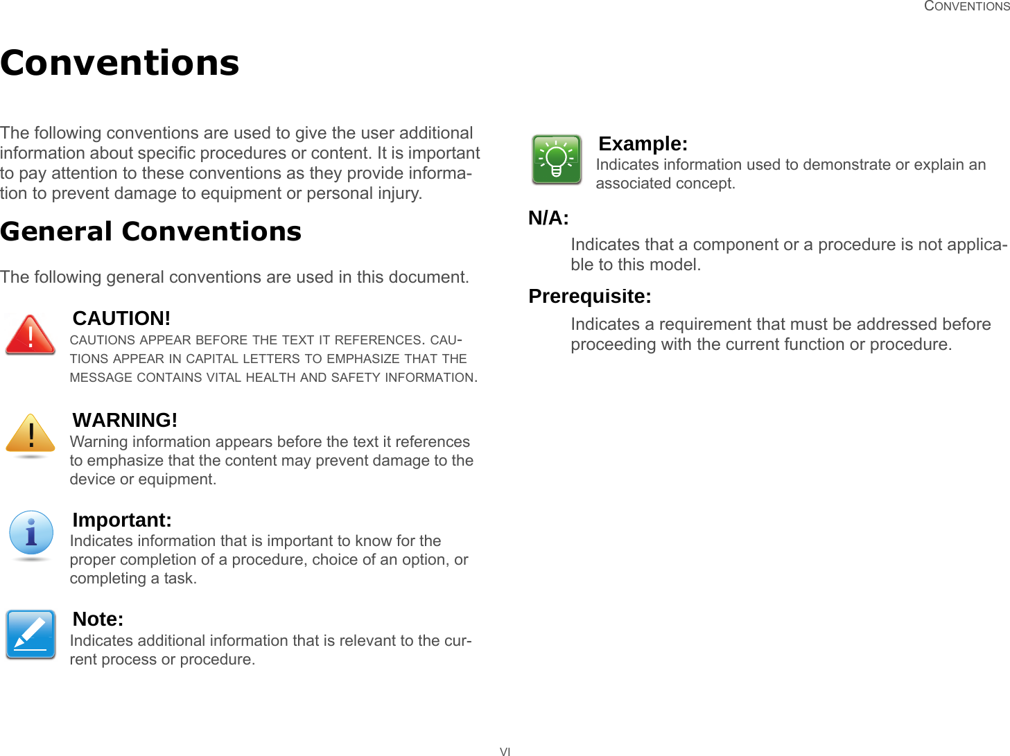   CONVENTIONS VIConventionsThe following conventions are used to give the user additional information about specific procedures or content. It is important to pay attention to these conventions as they provide informa-tion to prevent damage to equipment or personal injury.General ConventionsThe following general conventions are used in this document.N/A:Indicates that a component or a procedure is not applica-ble to this model.Prerequisite:Indicates a requirement that must be addressed before proceeding with the current function or procedure.CAUTION!CAUTIONS APPEAR BEFORE THE TEXT IT REFERENCES. CAU-TIONS APPEAR IN CAPITAL LETTERS TO EMPHASIZE THAT THE MESSAGE CONTAINS VITAL HEALTH AND SAFETY INFORMATION.WARNING!Warning information appears before the text it references to emphasize that the content may prevent damage to the device or equipment.Important:Indicates information that is important to know for the proper completion of a procedure, choice of an option, or completing a task.Note:Indicates additional information that is relevant to the cur-rent process or procedure.!!Example:Indicates information used to demonstrate or explain an associated concept.