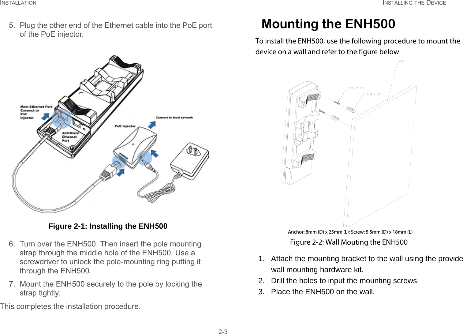 INSTALLATION INSTALLING THE DEVICE 2-35. Plug the other end of the Ethernet cable into the PoE port of the PoE injector. Figure 2-1: Installing the ENH5006. Turn over the ENH500. Then insert the pole mounting strap through the middle hole of the ENH500. Use a screwdriver to unlock the pole-mounting ring putting it through the ENH500.7. Mount the ENH500 securely to the pole by locking the strap tightly.This completes the installation procedure.Mounting the ENH500To install the ENH500, use the following procedure to mount the  device on a wall and refer to the figure belowAnchor: 8mm (D) x 25mm (L); Screw: 5.5mm (D) x 18mm (L)Figure 2-2: Wall Mouting the ENH5001.   Attach the mounting bracket to the wall using the provide       wall mounting hardware kit. 2.   Drill the holes to input the mounting screws. 3.   Place the ENH500 on the wall.