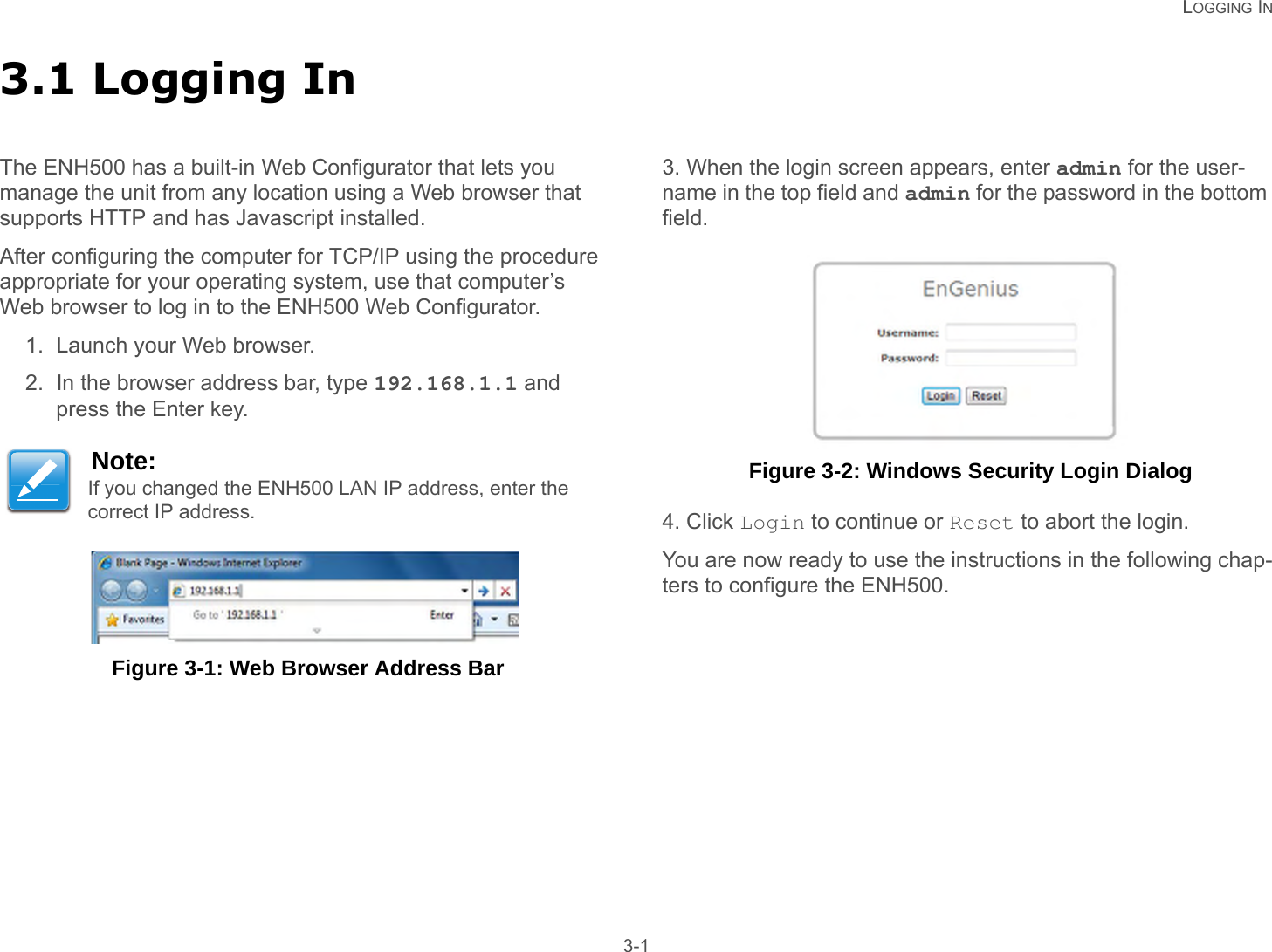   LOGGING IN 3-13.1 Logging InThe ENH500 has a built-in Web Configurator that lets you   manage the unit from any location using a Web browser that supports HTTP and has Javascript installed.After configuring the computer for TCP/IP using the procedure appropriate for your operating system, use that computer’s Web browser to log in to the ENH500 Web Configurator.1. Launch your Web browser.2. In the browser address bar, type 192.168.1.1 and press the Enter key. Figure 3-1: Web Browser Address Bar3. When the login screen appears, enter admin for the user-name in the top field and admin for the password in the bottom field. Figure 3-2: Windows Security Login Dialog4. Click Login to continue or Reset to abort the login.You are now ready to use the instructions in the following chap-ters to configure the ENH500.Note:If you changed the ENH500 LAN IP address, enter the correct IP address.