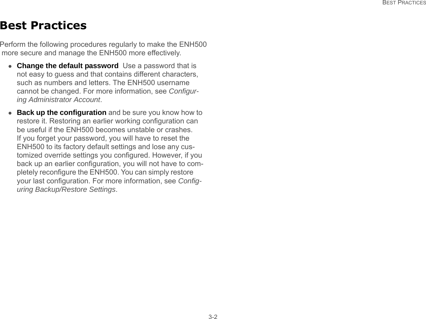   BEST PRACTICES 3-2Best PracticesPerform the following procedures regularly to make the ENH500 more secure and manage the ENH500 more effectively.Change the default password  Use a password that is not easy to guess and that contains different characters, such as numbers and letters. The ENH500 username cannot be changed. For more information, see Configur-ing Administrator Account.Back up the configuration and be sure you know how to restore it. Restoring an earlier working configuration can be useful if the ENH500 becomes unstable or crashes. If you forget your password, you will have to reset the ENH500 to its factory default settings and lose any cus-tomized override settings you configured. However, if you back up an earlier configuration, you will not have to com-pletely reconfigure the ENH500. You can simply restore your last configuration. For more information, see Config-uring Backup/Restore Settings.