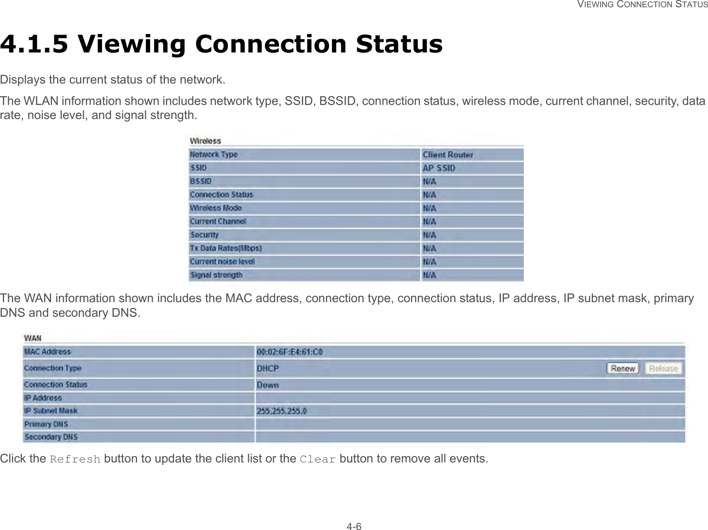   VIEWING CONNECTION STATUS 4-64.1.5 Viewing Connection StatusDisplays the current status of the network.The WLAN information shown includes network type, SSID, BSSID, connection status, wireless mode, current channel, security, data rate, noise level, and signal strength.The WAN information shown includes the MAC address, connection type, connection status, IP address, IP subnet mask, primary DNS and secondary DNS.Click the Refresh button to update the client list or the Clear button to remove all events.