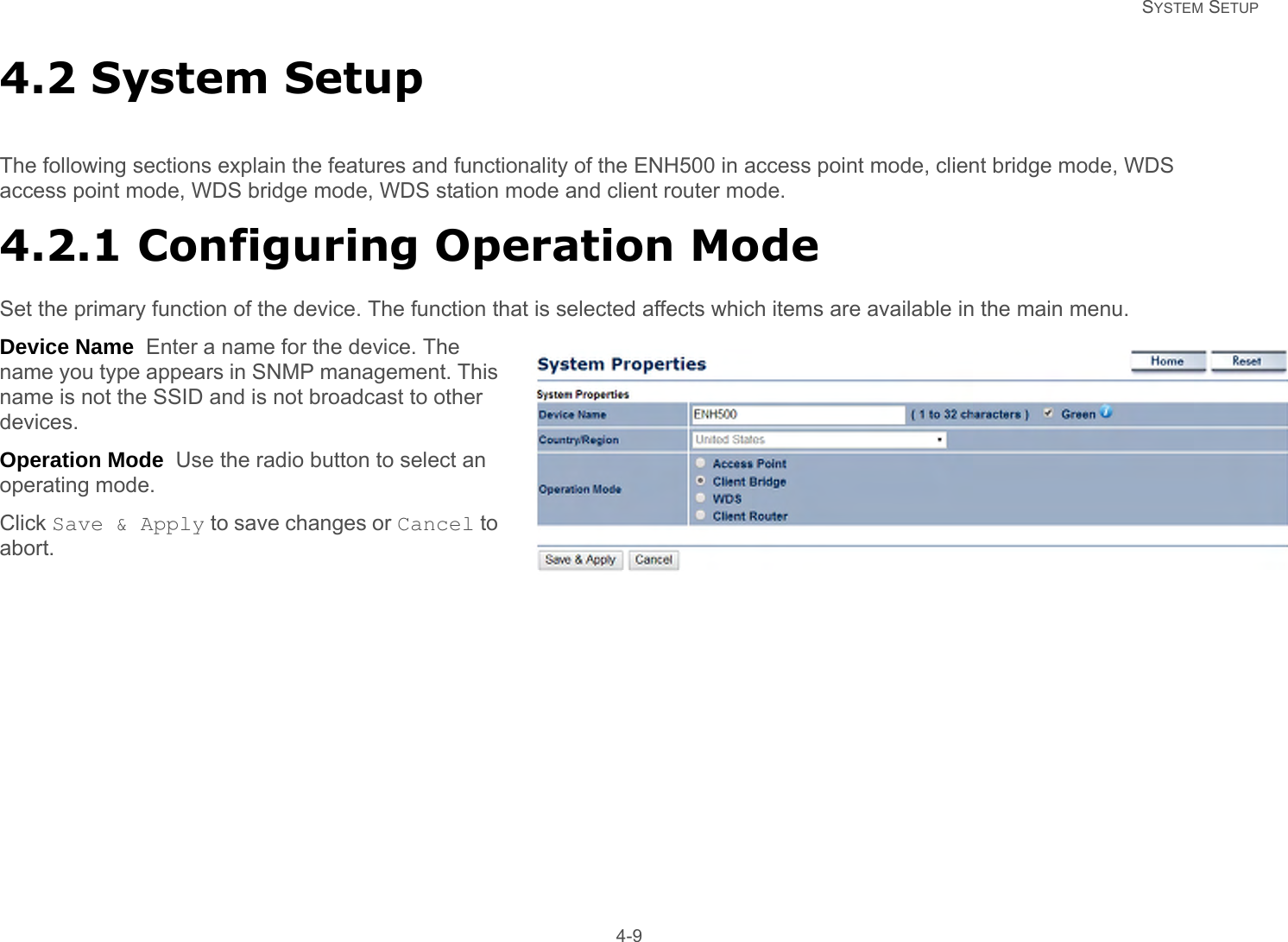   SYSTEM SETUP 4-94.2 System SetupThe following sections explain the features and functionality of the ENH500 in access point mode, client bridge mode, WDS access point mode, WDS bridge mode, WDS station mode and client router mode.4.2.1 Configuring Operation ModeSet the primary function of the device. The function that is selected affects which items are available in the main menu.Device Name  Enter a name for the device. The name you type appears in SNMP management. This name is not the SSID and is not broadcast to other devices.Operation Mode  Use the radio button to select an operating mode.Click Save &amp; Apply to save changes or Cancel to abort.