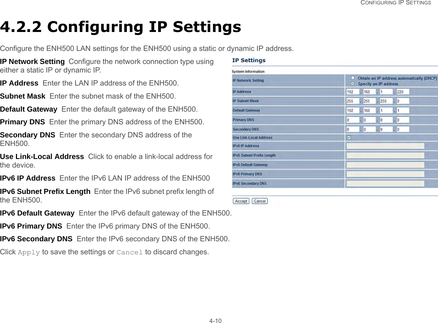   CONFIGURING IP SETTINGS 4-104.2.2 Configuring IP SettingsConfigure the ENH500 LAN settings for the ENH500 using a static or dynamic IP address.IP Network Setting  Configure the network connection type using either a static IP or dynamic IP.IP Address  Enter the LAN IP address of the ENH500.Subnet Mask  Enter the subnet mask of the ENH500.Default Gateway  Enter the default gateway of the ENH500.Primary DNS  Enter the primary DNS address of the ENH500.Secondary DNS  Enter the secondary DNS address of the ENH500.Use Link-Local Address  Click to enable a link-local address for the device.IPv6 IP Address  Enter the IPv6 LAN IP address of the ENH500 IPv6 Subnet Prefix Length  Enter the IPv6 subnet prefix length of the ENH500.IPv6 Default Gateway  Enter the IPv6 default gateway of the ENH500.IPv6 Primary DNS  Enter the IPv6 primary DNS of the ENH500.IPv6 Secondary DNS  Enter the IPv6 secondary DNS of the ENH500.Click Apply to save the settings or Cancel to discard changes.
