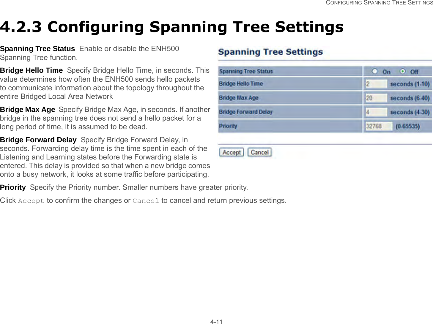   CONFIGURING SPANNING TREE SETTINGS 4-114.2.3 Configuring Spanning Tree SettingsSpanning Tree Status  Enable or disable the ENH500 Spanning Tree function.Bridge Hello Time  Specify Bridge Hello Time, in seconds. This value determines how often the ENH500 sends hello packets to communicate information about the topology throughout the entire Bridged Local Area NetworkBridge Max Age  Specify Bridge Max Age, in seconds. If another bridge in the spanning tree does not send a hello packet for a long period of time, it is assumed to be dead.Bridge Forward Delay  Specify Bridge Forward Delay, in seconds. Forwarding delay time is the time spent in each of the Listening and Learning states before the Forwarding state is entered. This delay is provided so that when a new bridge comes onto a busy network, it looks at some traffic before participating.Priority  Specify the Priority number. Smaller numbers have greater priority.Click Accept to confirm the changes or Cancel to cancel and return previous settings.
