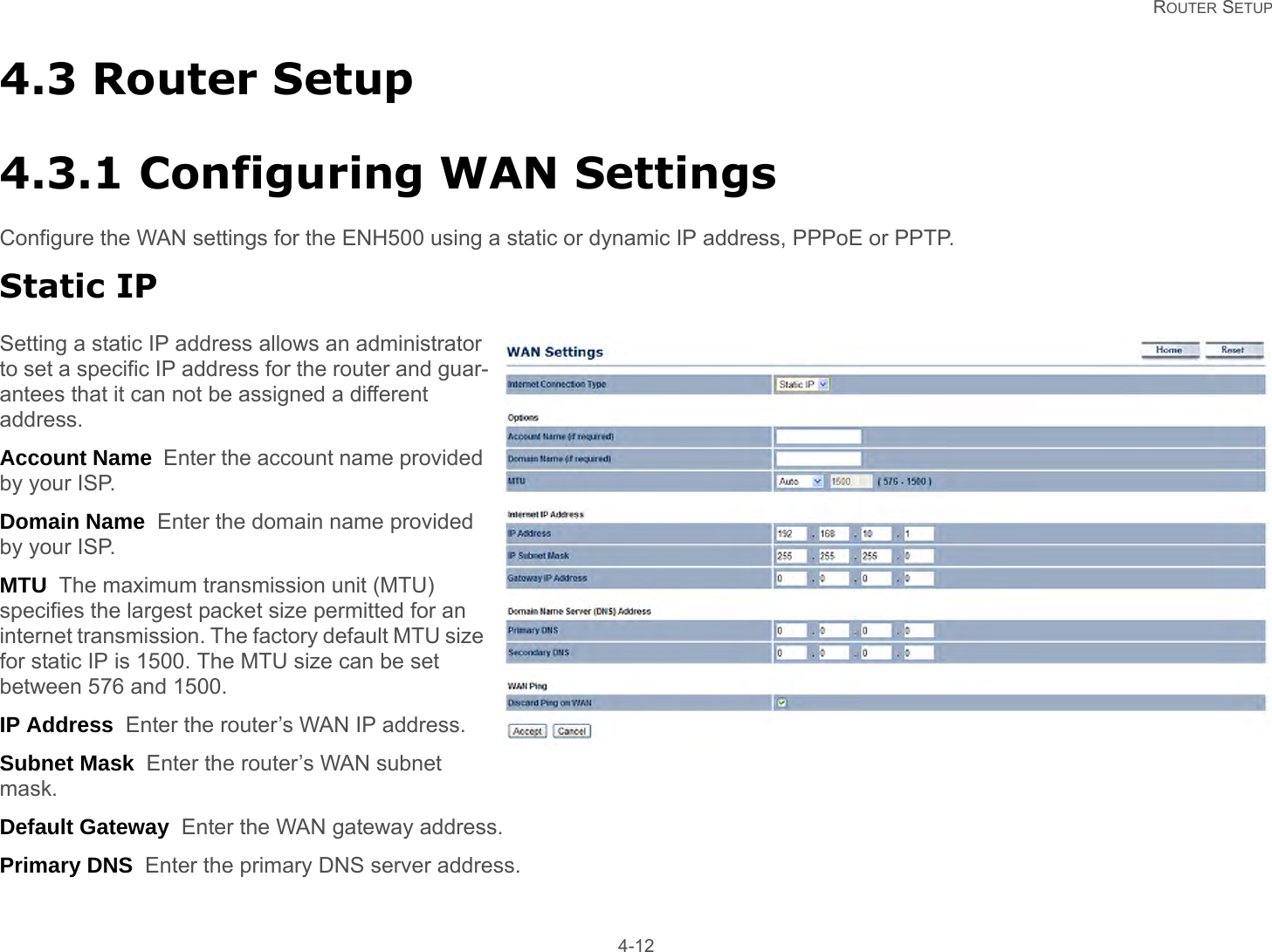   ROUTER SETUP 4-124.3 Router Setup4.3.1 Configuring WAN SettingsConfigure the WAN settings for the ENH500 using a static or dynamic IP address, PPPoE or PPTP.Static IPSetting a static IP address allows an administrator to set a specific IP address for the router and guar-antees that it can not be assigned a different address.Account Name  Enter the account name provided by your ISP.Domain Name  Enter the domain name provided by your ISP.MTU  The maximum transmission unit (MTU) specifies the largest packet size permitted for an internet transmission. The factory default MTU size for static IP is 1500. The MTU size can be set between 576 and 1500.IP Address  Enter the router’s WAN IP address.Subnet Mask  Enter the router’s WAN subnet mask.Default Gateway  Enter the WAN gateway address.Primary DNS  Enter the primary DNS server address.