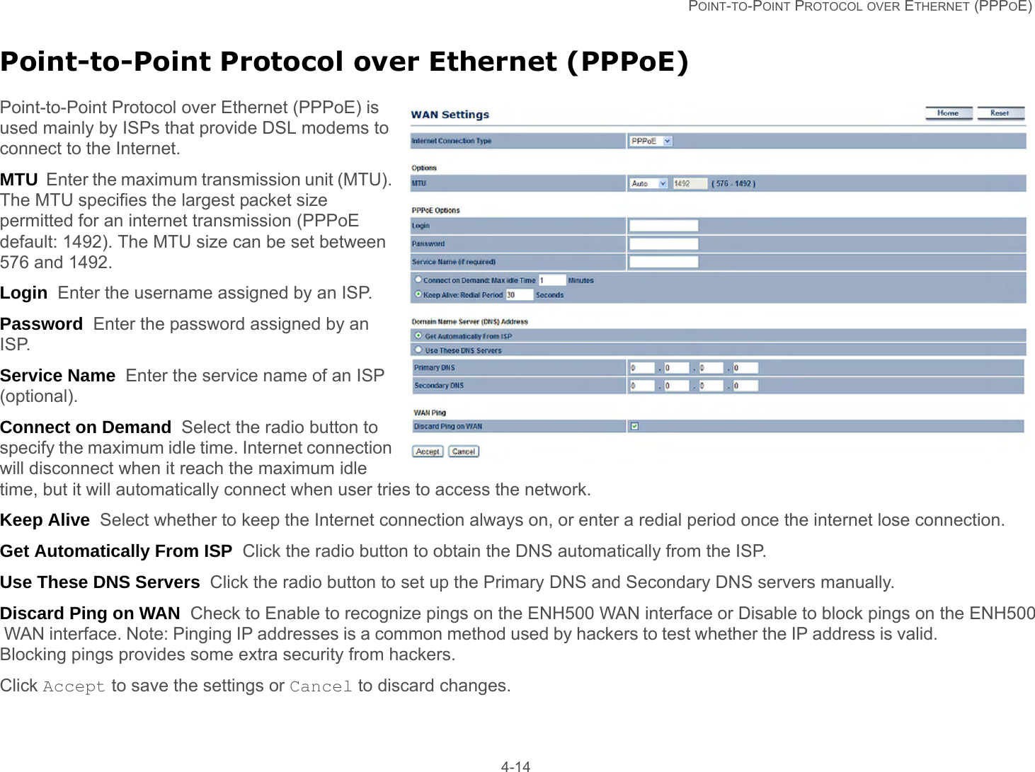   POINT-TO-POINT PROTOCOL OVER ETHERNET (PPPOE) 4-14Point-to-Point Protocol over Ethernet (PPPoE)Point-to-Point Protocol over Ethernet (PPPoE) is used mainly by ISPs that provide DSL modems to connect to the Internet.MTU  Enter the maximum transmission unit (MTU). The MTU specifies the largest packet size permitted for an internet transmission (PPPoE default: 1492). The MTU size can be set between 576 and 1492.Login  Enter the username assigned by an ISP.Password  Enter the password assigned by an ISP.Service Name  Enter the service name of an ISP (optional).Connect on Demand  Select the radio button to specify the maximum idle time. Internet connection will disconnect when it reach the maximum idle time, but it will automatically connect when user tries to access the network.Keep Alive  Select whether to keep the Internet connection always on, or enter a redial period once the internet lose connection.Get Automatically From ISP  Click the radio button to obtain the DNS automatically from the ISP.Use These DNS Servers  Click the radio button to set up the Primary DNS and Secondary DNS servers manually.Discard Ping on WAN  Check to Enable to recognize pings on the ENH500 WAN interface or Disable to block pings on the ENH500 WAN interface. Note: Pinging IP addresses is a common method used by hackers to test whether the IP address is valid. Blocking pings provides some extra security from hackers.Click Accept to save the settings or Cancel to discard changes.