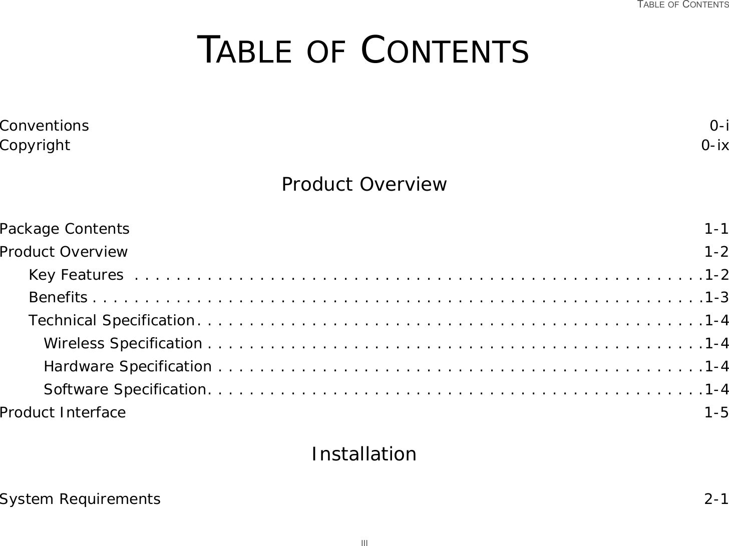   TABLE OF CONTENTS IIITABLE OF CONTENTSConventions 0-iCopyright 0-ixProduct Overview Package Contents 1-1Product Overview 1-2Key Features  . . . . . . . . . . . . . . . . . . . . . . . . . . . . . . . . . . . . . . . . . . . . . . . . . . . . . . .1-2Benefits . . . . . . . . . . . . . . . . . . . . . . . . . . . . . . . . . . . . . . . . . . . . . . . . . . . . . . . . . . .1-3Technical Specification. . . . . . . . . . . . . . . . . . . . . . . . . . . . . . . . . . . . . . . . . . . . . . . . .1-4Wireless Specification . . . . . . . . . . . . . . . . . . . . . . . . . . . . . . . . . . . . . . . . . . . . . . . .1-4Hardware Specification . . . . . . . . . . . . . . . . . . . . . . . . . . . . . . . . . . . . . . . . . . . . . . .1-4Software Specification. . . . . . . . . . . . . . . . . . . . . . . . . . . . . . . . . . . . . . . . . . . . . . . .1-4Product Interface 1-5Installation System Requirements 2-1