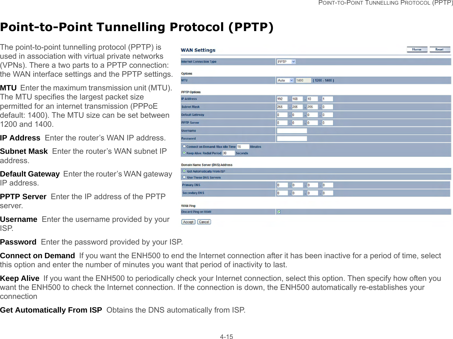   POINT-TO-POINT TUNNELLING PROTOCOL (PPTP) 4-15Point-to-Point Tunnelling Protocol (PPTP)The point-to-point tunnelling protocol (PPTP) is used in association with virtual private networks (VPNs). There a two parts to a PPTP connection: the WAN interface settings and the PPTP settings.MTU  Enter the maximum transmission unit (MTU). The MTU specifies the largest packet size permitted for an internet transmission (PPPoE default: 1400). The MTU size can be set between 1200 and 1400.IP Address  Enter the router’s WAN IP address.Subnet Mask  Enter the router’s WAN subnet IP address.Default Gateway  Enter the router’s WAN gateway IP address.PPTP Server  Enter the IP address of the PPTP server.Username  Enter the username provided by your ISP.Password  Enter the password provided by your ISP.Connect on Demand  If you want the ENH500 to end the Internet connection after it has been inactive for a period of time, select this option and enter the number of minutes you want that period of inactivity to last.Keep Alive  If you want the ENH500 to periodically check your Internet connection, select this option. Then specify how often you want the ENH500 to check the Internet connection. If the connection is down, the ENH500 automatically re-establishes your connectionGet Automatically From ISP  Obtains the DNS automatically from ISP.