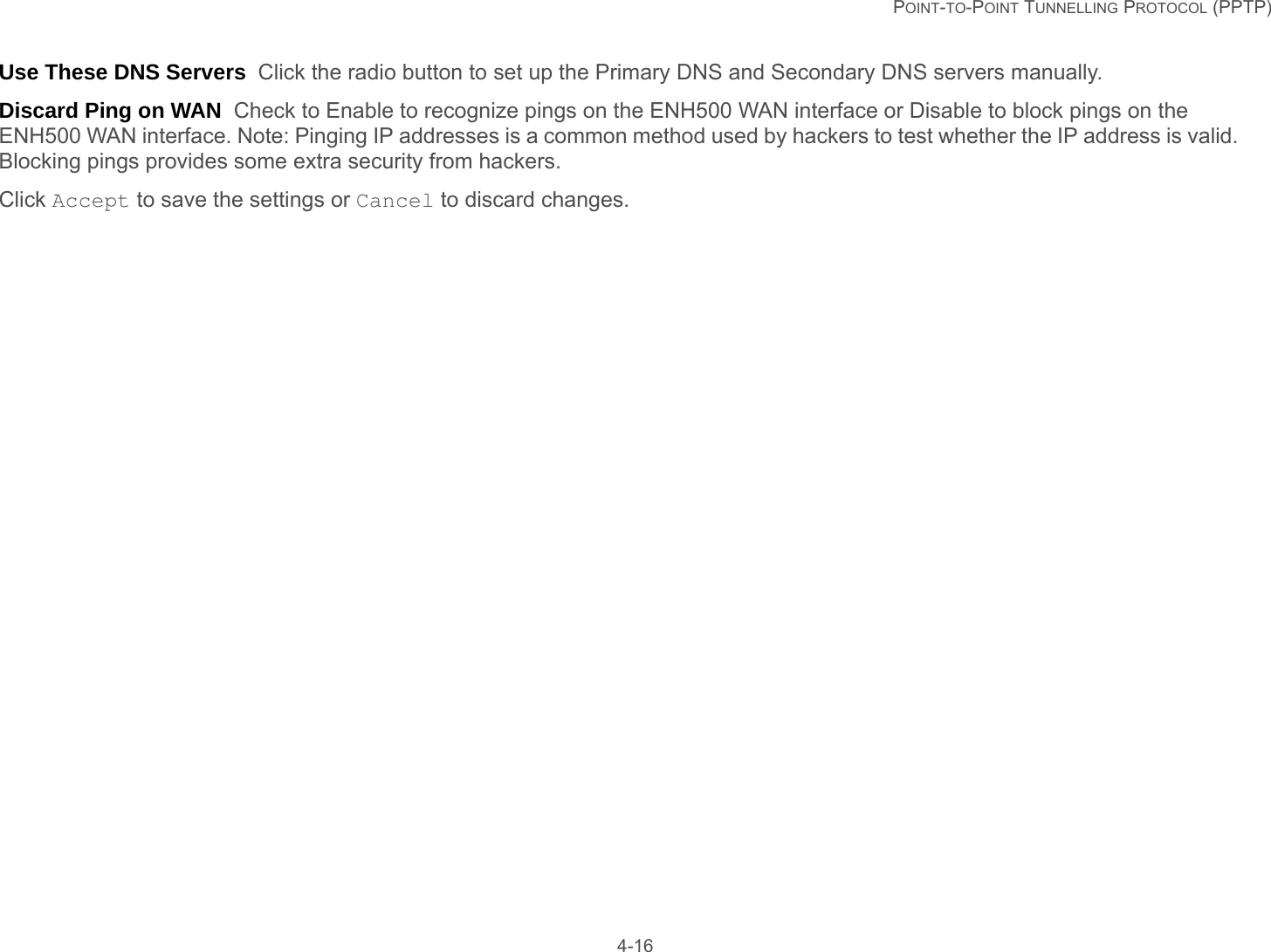   POINT-TO-POINT TUNNELLING PROTOCOL (PPTP) 4-16Use These DNS Servers  Click the radio button to set up the Primary DNS and Secondary DNS servers manually.Discard Ping on WAN  Check to Enable to recognize pings on the ENH500 WAN interface or Disable to block pings on the ENH500 WAN interface. Note: Pinging IP addresses is a common method used by hackers to test whether the IP address is valid. Blocking pings provides some extra security from hackers.Click Accept to save the settings or Cancel to discard changes.