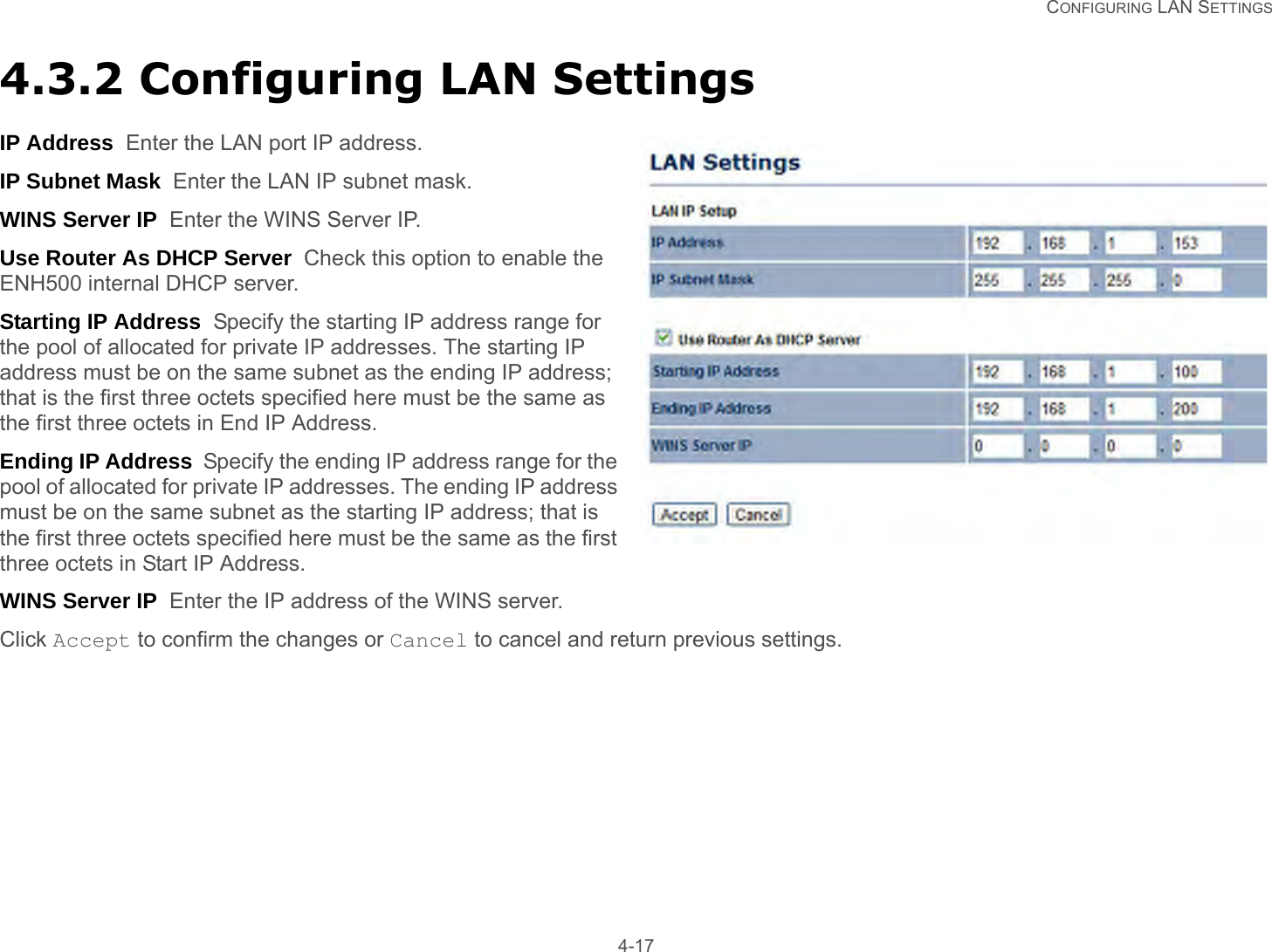   CONFIGURING LAN SETTINGS 4-174.3.2 Configuring LAN SettingsIP Address  Enter the LAN port IP address.IP Subnet Mask  Enter the LAN IP subnet mask.WINS Server IP  Enter the WINS Server IP.Use Router As DHCP Server  Check this option to enable the ENH500 internal DHCP server.Starting IP Address  Specify the starting IP address range for the pool of allocated for private IP addresses. The starting IP address must be on the same subnet as the ending IP address; that is the first three octets specified here must be the same as the first three octets in End IP Address.Ending IP Address  Specify the ending IP address range for the pool of allocated for private IP addresses. The ending IP address must be on the same subnet as the starting IP address; that is the first three octets specified here must be the same as the first three octets in Start IP Address.WINS Server IP  Enter the IP address of the WINS server.Click Accept to confirm the changes or Cancel to cancel and return previous settings.