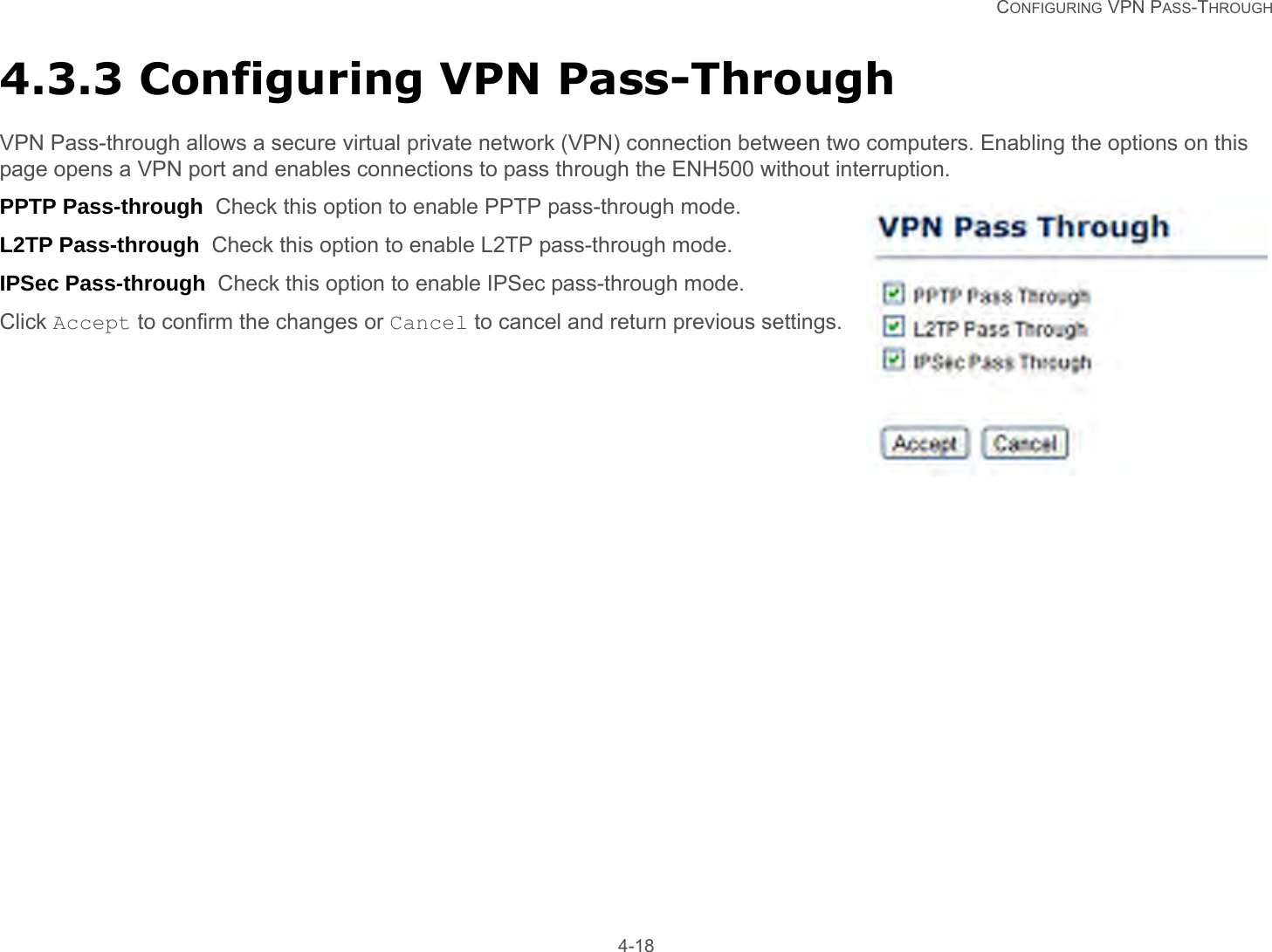   CONFIGURING VPN PASS-THROUGH 4-184.3.3 Configuring VPN Pass-ThroughVPN Pass-through allows a secure virtual private network (VPN) connection between two computers. Enabling the options on this page opens a VPN port and enables connections to pass through the ENH500 without interruption.PPTP Pass-through  Check this option to enable PPTP pass-through mode.L2TP Pass-through  Check this option to enable L2TP pass-through mode.IPSec Pass-through  Check this option to enable IPSec pass-through mode.Click Accept to confirm the changes or Cancel to cancel and return previous settings.