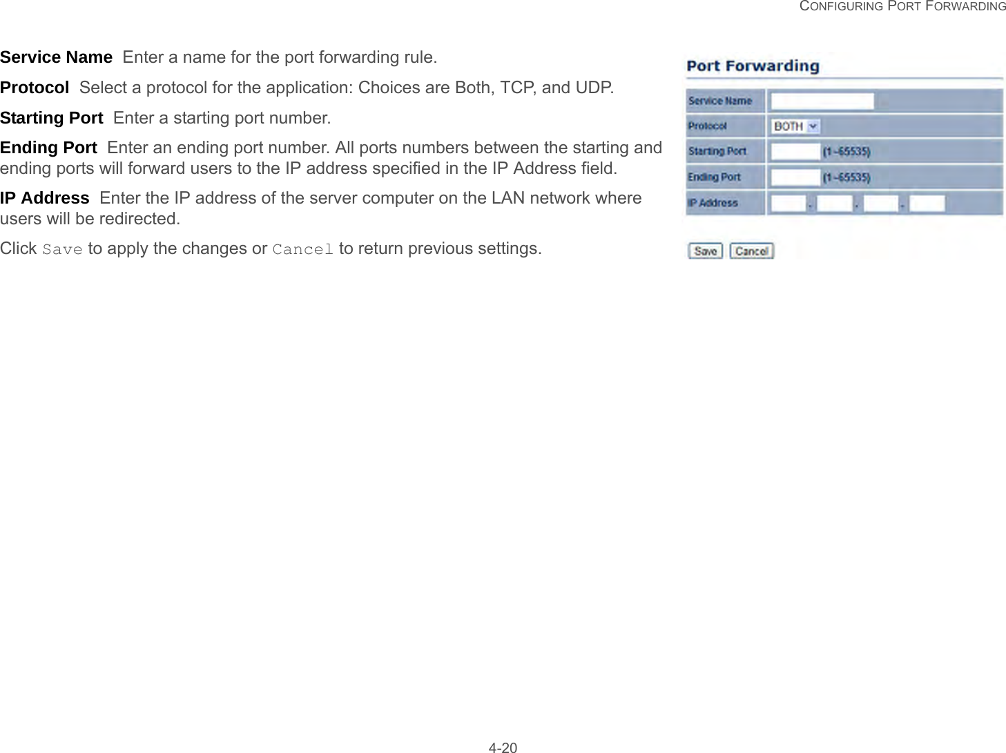   CONFIGURING PORT FORWARDING 4-20Service Name  Enter a name for the port forwarding rule.Protocol  Select a protocol for the application: Choices are Both, TCP, and UDP.Starting Port  Enter a starting port number.Ending Port  Enter an ending port number. All ports numbers between the starting and ending ports will forward users to the IP address specified in the IP Address field.IP Address  Enter the IP address of the server computer on the LAN network where users will be redirected.Click Save to apply the changes or Cancel to return previous settings.