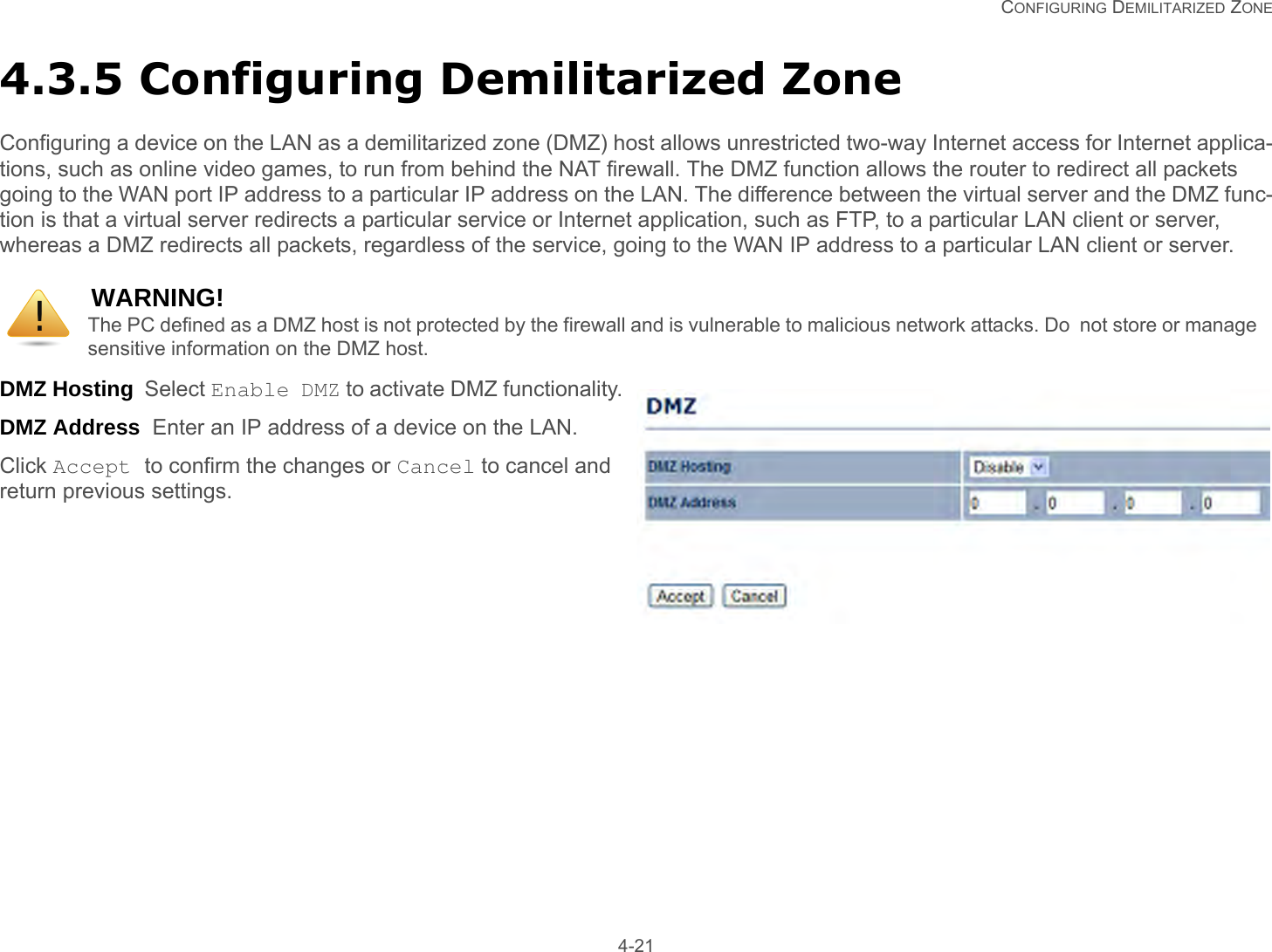   CONFIGURING DEMILITARIZED ZONE 4-214.3.5 Configuring Demilitarized ZoneConfiguring a device on the LAN as a demilitarized zone (DMZ) host allows unrestricted two-way Internet access for Internet applica-tions, such as online video games, to run from behind the NAT firewall. The DMZ function allows the router to redirect all packets going to the WAN port IP address to a particular IP address on the LAN. The difference between the virtual server and the DMZ func-tion is that a virtual server redirects a particular service or Internet application, such as FTP, to a particular LAN client or server, whereas a DMZ redirects all packets, regardless of the service, going to the WAN IP address to a particular LAN client or server.DMZ Hosting  Select Enable DMZ to activate DMZ functionality.DMZ Address  Enter an IP address of a device on the LAN.Click Accept to confirm the changes or Cancel to cancel and return previous settings.WARNING!The PC defined as a DMZ host is not protected by the firewall and is vulnerable to malicious network attacks. Do  not store or manage sensitive information on the DMZ host.!