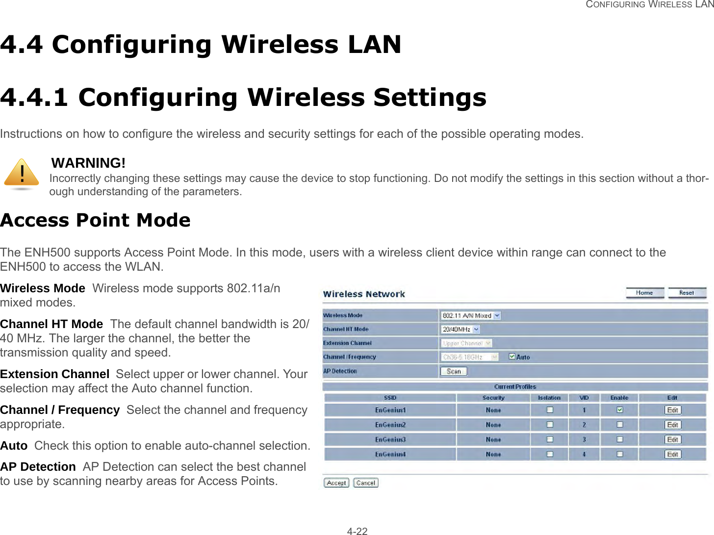   CONFIGURING WIRELESS LAN 4-224.4 Configuring Wireless LAN4.4.1 Configuring Wireless SettingsInstructions on how to configure the wireless and security settings for each of the possible operating modes.Access Point ModeThe ENH500 supports Access Point Mode. In this mode, users with a wireless client device within range can connect to the ENH500 to access the WLAN.Wireless Mode  Wireless mode supports 802.11a/n mixed modes.Channel HT Mode  The default channel bandwidth is 20/40 MHz. The larger the channel, the better the transmission quality and speed.Extension Channel  Select upper or lower channel. Your selection may affect the Auto channel function.Channel / Frequency  Select the channel and frequency appropriate.Auto  Check this option to enable auto-channel selection.AP Detection  AP Detection can select the best channel to use by scanning nearby areas for Access Points.WARNING!Incorrectly changing these settings may cause the device to stop functioning. Do not modify the settings in this section without a thor-ough understanding of the parameters.!
