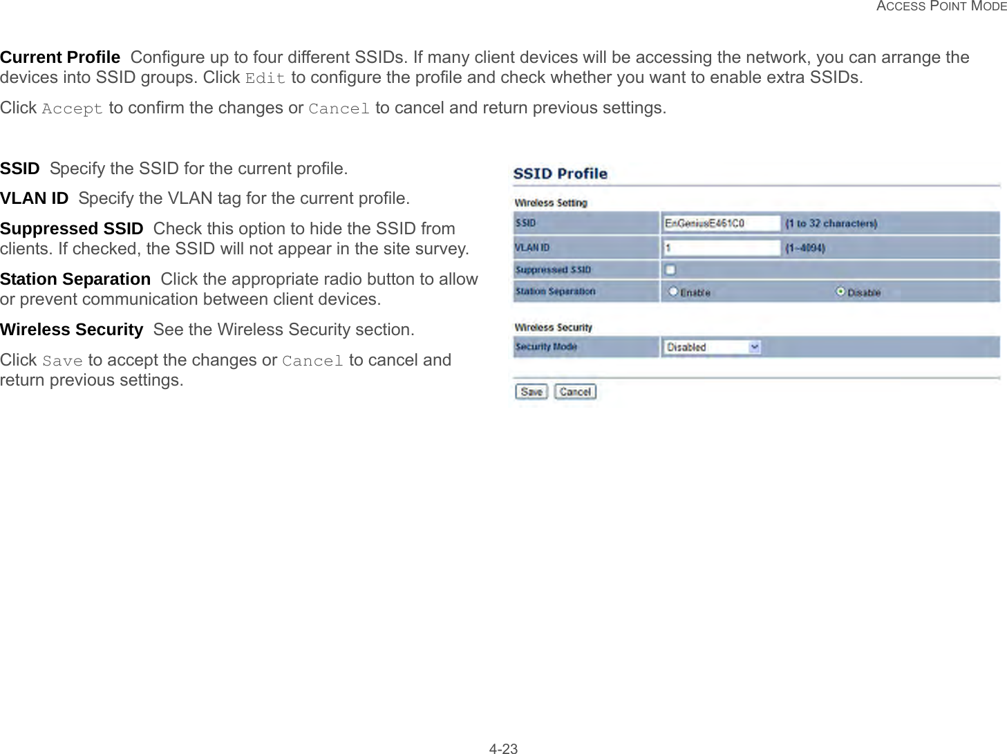   ACCESS POINT MODE 4-23Current Profile  Configure up to four different SSIDs. If many client devices will be accessing the network, you can arrange the devices into SSID groups. Click Edit to configure the profile and check whether you want to enable extra SSIDs.Click Accept to confirm the changes or Cancel to cancel and return previous settings.SSID  Specify the SSID for the current profile.VLAN ID  Specify the VLAN tag for the current profile.Suppressed SSID  Check this option to hide the SSID from clients. If checked, the SSID will not appear in the site survey.Station Separation  Click the appropriate radio button to allow or prevent communication between client devices.Wireless Security  See the Wireless Security section.Click Save to accept the changes or Cancel to cancel and return previous settings.