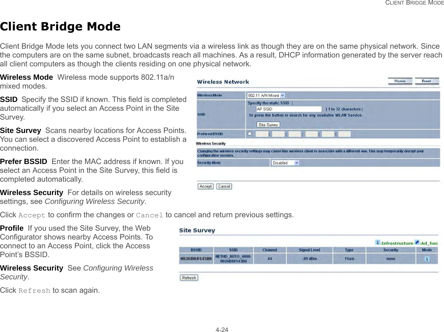   CLIENT BRIDGE MODE 4-24Client Bridge ModeClient Bridge Mode lets you connect two LAN segments via a wireless link as though they are on the same physical network. Since the computers are on the same subnet, broadcasts reach all machines. As a result, DHCP information generated by the server reach all client computers as though the clients residing on one physical network.Wireless Mode  Wireless mode supports 802.11a/n mixed modes.SSID  Specify the SSID if known. This field is completed automatically if you select an Access Point in the Site Survey.Site Survey  Scans nearby locations for Access Points. You can select a discovered Access Point to establish a connection.Prefer BSSID  Enter the MAC address if known. If you select an Access Point in the Site Survey, this field is completed automatically.Wireless Security  For details on wireless security settings, see Configuring Wireless Security.Click Accept to confirm the changes or Cancel to cancel and return previous settings.Profile  If you used the Site Survey, the Web Configurator shows nearby Access Points. To connect to an Access Point, click the Access Point’s BSSID.Wireless Security  See Configuring Wireless Security.Click Refresh to scan again.