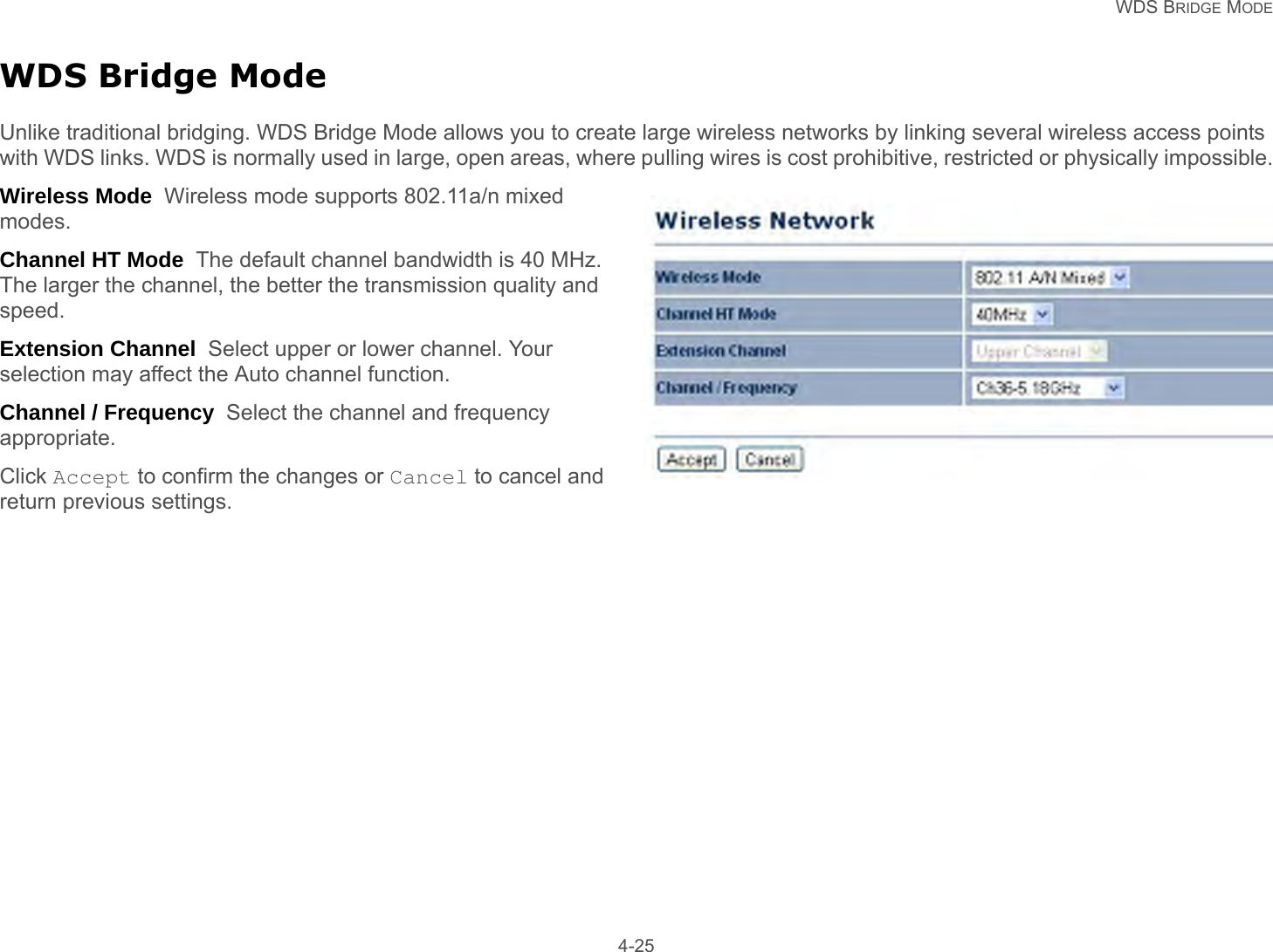  WDS BRIDGE MODE 4-25WDS Bridge ModeUnlike traditional bridging. WDS Bridge Mode allows you to create large wireless networks by linking several wireless access points with WDS links. WDS is normally used in large, open areas, where pulling wires is cost prohibitive, restricted or physically impossible.Wireless Mode  Wireless mode supports 802.11a/n mixed modes.Channel HT Mode  The default channel bandwidth is 40 MHz. The larger the channel, the better the transmission quality and speed.Extension Channel  Select upper or lower channel. Your selection may affect the Auto channel function.Channel / Frequency  Select the channel and frequency appropriate.Click Accept to confirm the changes or Cancel to cancel and return previous settings.