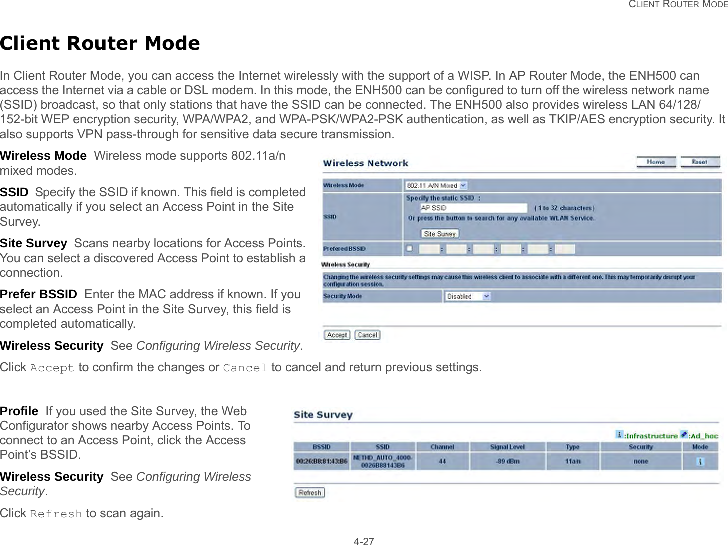   CLIENT ROUTER MODE 4-27Client Router ModeIn Client Router Mode, you can access the Internet wirelessly with the support of a WISP. In AP Router Mode, the ENH500 can access the Internet via a cable or DSL modem. In this mode, the ENH500 can be configured to turn off the wireless network name (SSID) broadcast, so that only stations that have the SSID can be connected. The ENH500 also provides wireless LAN 64/128/152-bit WEP encryption security, WPA/WPA2, and WPA-PSK/WPA2-PSK authentication, as well as TKIP/AES encryption security. It also supports VPN pass-through for sensitive data secure transmission.Wireless Mode  Wireless mode supports 802.11a/n mixed modes.SSID  Specify the SSID if known. This field is completed automatically if you select an Access Point in the Site Survey.Site Survey  Scans nearby locations for Access Points. You can select a discovered Access Point to establish a connection.Prefer BSSID  Enter the MAC address if known. If you select an Access Point in the Site Survey, this field is completed automatically.Wireless Security  See Configuring Wireless Security.Click Accept to confirm the changes or Cancel to cancel and return previous settings.Profile  If you used the Site Survey, the Web Configurator shows nearby Access Points. To connect to an Access Point, click the Access Point’s BSSID.Wireless Security  See Configuring Wireless Security.Click Refresh to scan again.