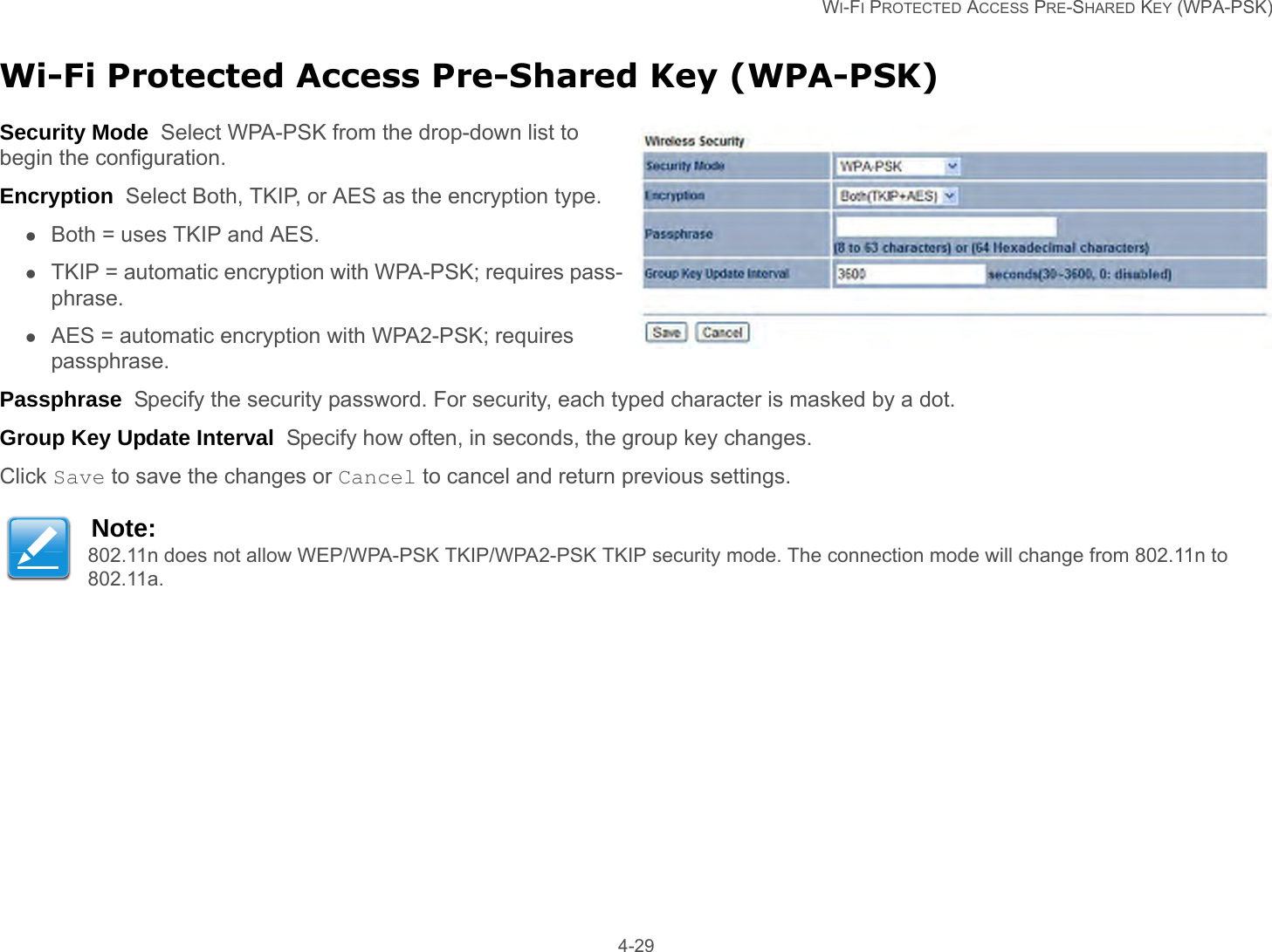   WI-FI PROTECTED ACCESS PRE-SHARED KEY (WPA-PSK) 4-29Wi-Fi Protected Access Pre-Shared Key (WPA-PSK)Security Mode  Select WPA-PSK from the drop-down list to begin the configuration.Encryption  Select Both, TKIP, or AES as the encryption type.Both = uses TKIP and AES.TKIP = automatic encryption with WPA-PSK; requires pass-phrase.AES = automatic encryption with WPA2-PSK; requires passphrase.Passphrase  Specify the security password. For security, each typed character is masked by a dot.Group Key Update Interval  Specify how often, in seconds, the group key changes.Click Save to save the changes or Cancel to cancel and return previous settings.Note:802.11n does not allow WEP/WPA-PSK TKIP/WPA2-PSK TKIP security mode. The connection mode will change from 802.11n to 802.11a.