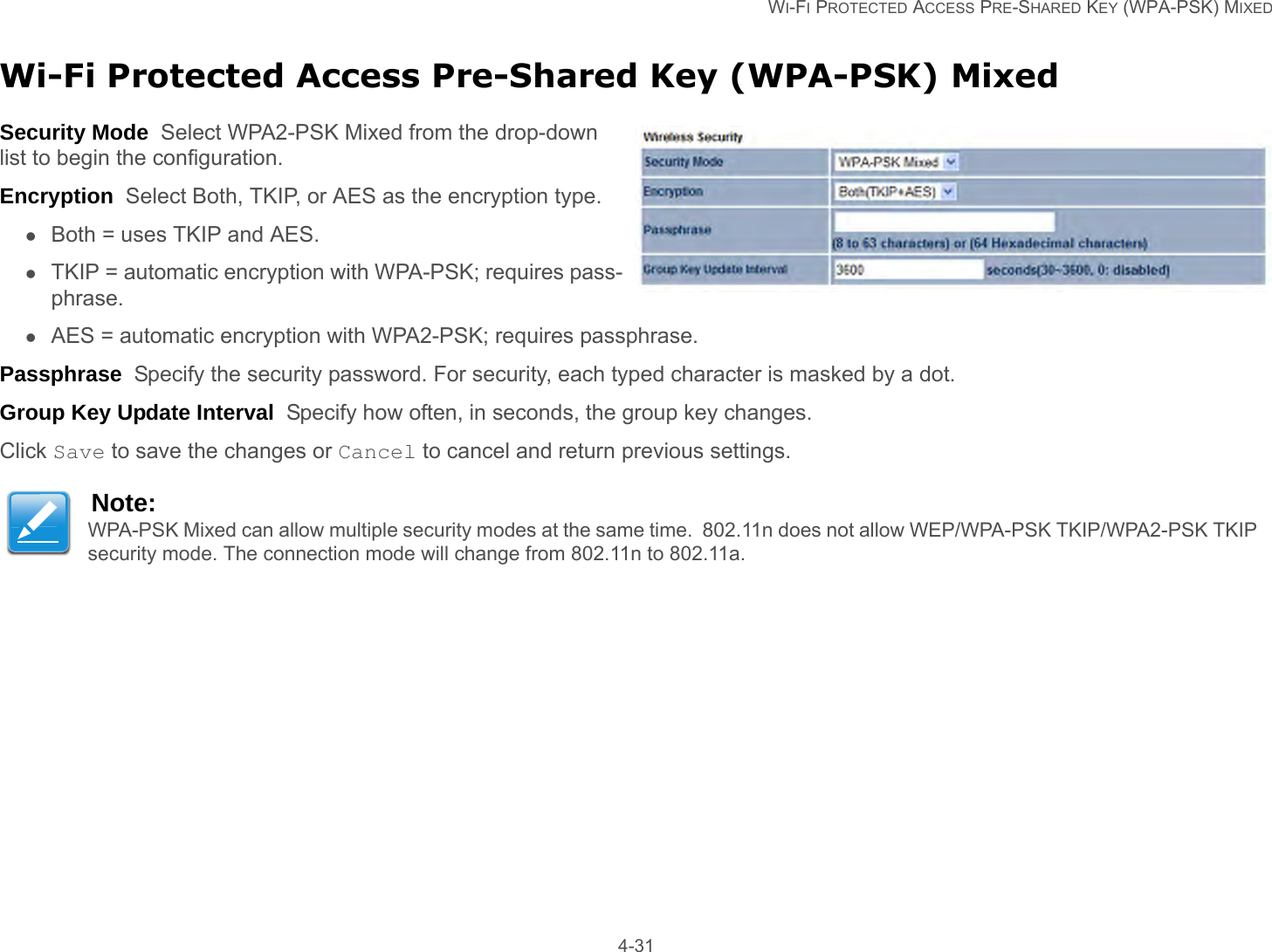   WI-FI PROTECTED ACCESS PRE-SHARED KEY (WPA-PSK) MIXED 4-31Wi-Fi Protected Access Pre-Shared Key (WPA-PSK) MixedSecurity Mode  Select WPA2-PSK Mixed from the drop-down list to begin the configuration.Encryption  Select Both, TKIP, or AES as the encryption type.Both = uses TKIP and AES.TKIP = automatic encryption with WPA-PSK; requires pass-phrase.AES = automatic encryption with WPA2-PSK; requires passphrase.Passphrase  Specify the security password. For security, each typed character is masked by a dot.Group Key Update Interval  Specify how often, in seconds, the group key changes.Click Save to save the changes or Cancel to cancel and return previous settings.Note:WPA-PSK Mixed can allow multiple security modes at the same time.  802.11n does not allow WEP/WPA-PSK TKIP/WPA2-PSK TKIP security mode. The connection mode will change from 802.11n to 802.11a.