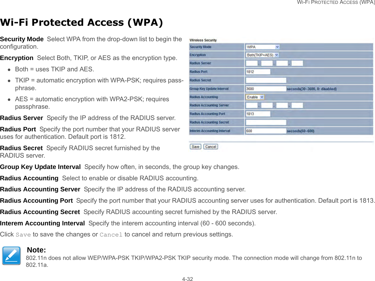   WI-FI PROTECTED ACCESS (WPA) 4-32Wi-Fi Protected Access (WPA)Security Mode  Select WPA from the drop-down list to begin the configuration.Encryption  Select Both, TKIP, or AES as the encryption type.Both = uses TKIP and AES.TKIP = automatic encryption with WPA-PSK; requires pass-phrase.AES = automatic encryption with WPA2-PSK; requires passphrase.Radius Server  Specify the IP address of the RADIUS server.Radius Port  Specify the port number that your RADIUS server uses for authentication. Default port is 1812.Radius Secret  Specify RADIUS secret furnished by the RADIUS server.Group Key Update Interval  Specify how often, in seconds, the group key changes.Radius Accounting  Select to enable or disable RADIUS accounting.Radius Accounting Server  Specify the IP address of the RADIUS accounting server.Radius Accounting Port  Specify the port number that your RADIUS accounting server uses for authentication. Default port is 1813.Radius Accounting Secret  Specify RADIUS accounting secret furnished by the RADIUS server.Interem Accounting Interval  Specify the interem accounting interval (60 - 600 seconds).Click Save to save the changes or Cancel to cancel and return previous settings.Note:802.11n does not allow WEP/WPA-PSK TKIP/WPA2-PSK TKIP security mode. The connection mode will change from 802.11n to 802.11a.