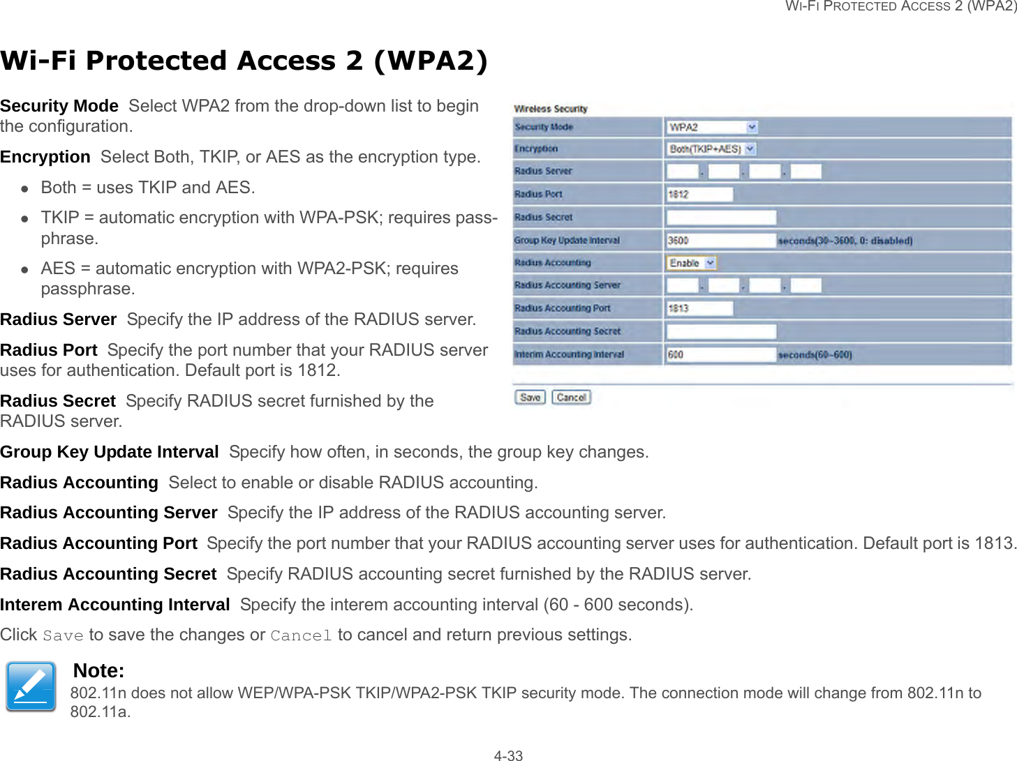   WI-FI PROTECTED ACCESS 2 (WPA2) 4-33Wi-Fi Protected Access 2 (WPA2)Security Mode  Select WPA2 from the drop-down list to begin the configuration.Encryption  Select Both, TKIP, or AES as the encryption type.Both = uses TKIP and AES.TKIP = automatic encryption with WPA-PSK; requires pass-phrase.AES = automatic encryption with WPA2-PSK; requires passphrase.Radius Server  Specify the IP address of the RADIUS server.Radius Port  Specify the port number that your RADIUS server uses for authentication. Default port is 1812.Radius Secret  Specify RADIUS secret furnished by the RADIUS server.Group Key Update Interval  Specify how often, in seconds, the group key changes.Radius Accounting  Select to enable or disable RADIUS accounting.Radius Accounting Server  Specify the IP address of the RADIUS accounting server.Radius Accounting Port  Specify the port number that your RADIUS accounting server uses for authentication. Default port is 1813.Radius Accounting Secret  Specify RADIUS accounting secret furnished by the RADIUS server.Interem Accounting Interval  Specify the interem accounting interval (60 - 600 seconds).Click Save to save the changes or Cancel to cancel and return previous settings.Note:802.11n does not allow WEP/WPA-PSK TKIP/WPA2-PSK TKIP security mode. The connection mode will change from 802.11n to 802.11a.