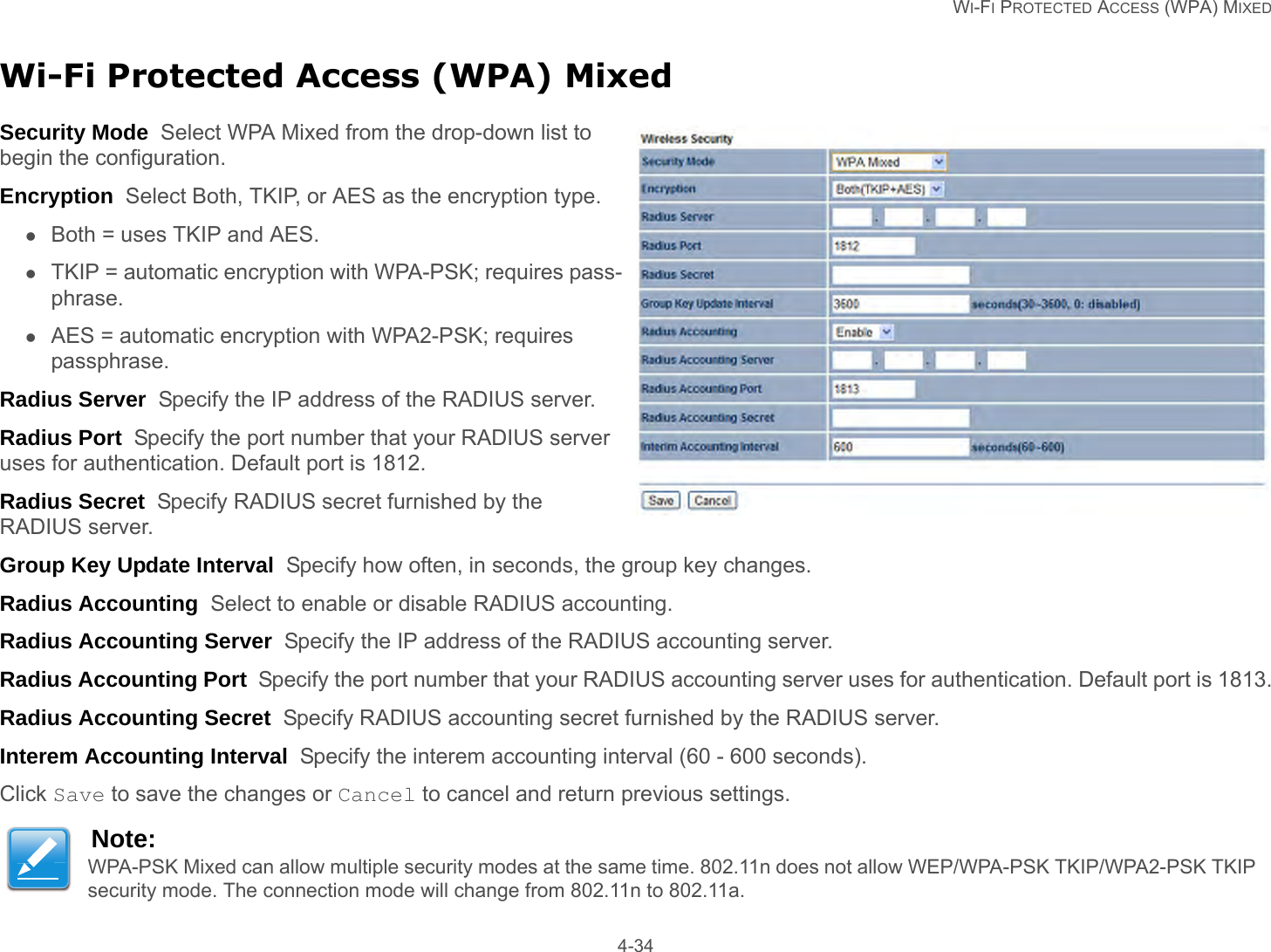   WI-FI PROTECTED ACCESS (WPA) MIXED 4-34Wi-Fi Protected Access (WPA) MixedSecurity Mode  Select WPA Mixed from the drop-down list to begin the configuration.Encryption  Select Both, TKIP, or AES as the encryption type.Both = uses TKIP and AES.TKIP = automatic encryption with WPA-PSK; requires pass-phrase.AES = automatic encryption with WPA2-PSK; requires passphrase.Radius Server  Specify the IP address of the RADIUS server.Radius Port  Specify the port number that your RADIUS server uses for authentication. Default port is 1812.Radius Secret  Specify RADIUS secret furnished by the RADIUS server.Group Key Update Interval  Specify how often, in seconds, the group key changes.Radius Accounting  Select to enable or disable RADIUS accounting.Radius Accounting Server  Specify the IP address of the RADIUS accounting server.Radius Accounting Port  Specify the port number that your RADIUS accounting server uses for authentication. Default port is 1813.Radius Accounting Secret  Specify RADIUS accounting secret furnished by the RADIUS server.Interem Accounting Interval  Specify the interem accounting interval (60 - 600 seconds).Click Save to save the changes or Cancel to cancel and return previous settings.Note:WPA-PSK Mixed can allow multiple security modes at the same time. 802.11n does not allow WEP/WPA-PSK TKIP/WPA2-PSK TKIP security mode. The connection mode will change from 802.11n to 802.11a.