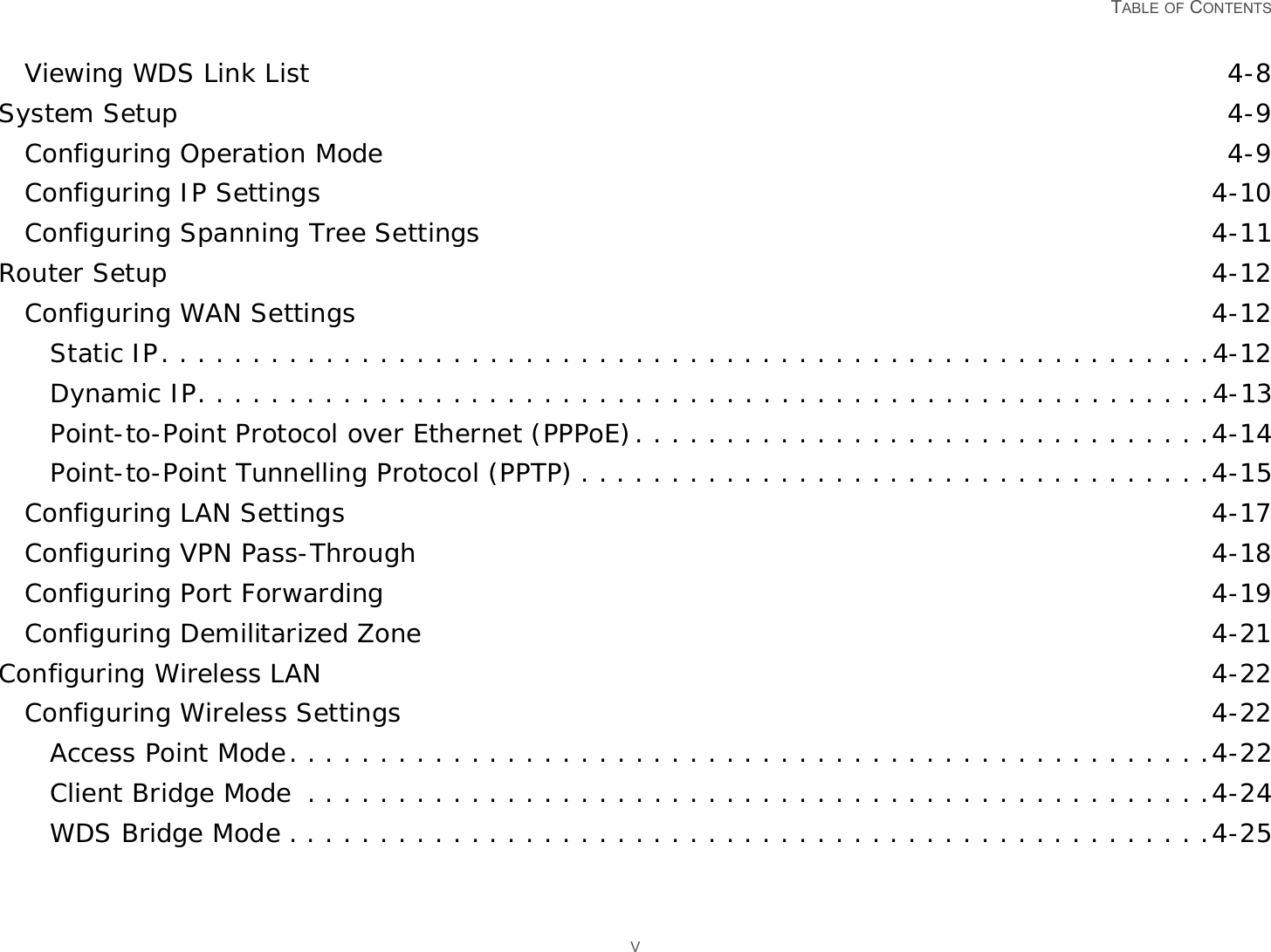   TABLE OF CONTENTS VViewing WDS Link List 4-8System Setup 4-9Configuring Operation Mode 4-9Configuring IP Settings 4-10Configuring Spanning Tree Settings 4-11Router Setup 4-12Configuring WAN Settings 4-12Static IP. . . . . . . . . . . . . . . . . . . . . . . . . . . . . . . . . . . . . . . . . . . . . . . . . . . . . . . . . .4-12Dynamic IP. . . . . . . . . . . . . . . . . . . . . . . . . . . . . . . . . . . . . . . . . . . . . . . . . . . . . . . .4-13Point-to-Point Protocol over Ethernet (PPPoE). . . . . . . . . . . . . . . . . . . . . . . . . . . . . . . .4-14Point-to-Point Tunnelling Protocol (PPTP) . . . . . . . . . . . . . . . . . . . . . . . . . . . . . . . . . . .4-15Configuring LAN Settings 4-17Configuring VPN Pass-Through 4-18Configuring Port Forwarding 4-19Configuring Demilitarized Zone 4-21Configuring Wireless LAN 4-22Configuring Wireless Settings 4-22Access Point Mode. . . . . . . . . . . . . . . . . . . . . . . . . . . . . . . . . . . . . . . . . . . . . . . . . . .4-22Client Bridge Mode  . . . . . . . . . . . . . . . . . . . . . . . . . . . . . . . . . . . . . . . . . . . . . . . . . .4-24WDS Bridge Mode . . . . . . . . . . . . . . . . . . . . . . . . . . . . . . . . . . . . . . . . . . . . . . . . . . .4-25
